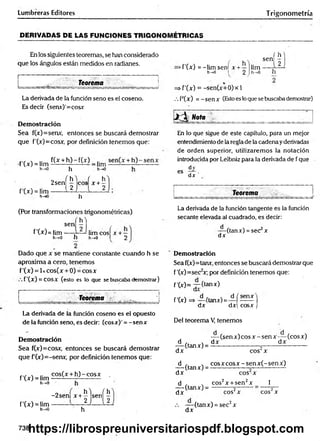 Lumbreras Editores Trigonometría
DERIVADAS DE LAS FUNCIONES TRIGONOMETRICAS
En los siguientes teoremas, se han considerado
que los ángulos están medidos en radianes.
Teorema
La derivada de la función seno es el coseno.
Es decir (senx)'=cosx
Demostración
Sea f(x)=senx, entonces se buscará demostrar
que f'(x)=cosx, por definición tenemos que:
f'(x) = lim
f(x + h) - f(x) _ .im
h-»0 h h->o
o f h ) ( h
2sen - eos x + -
E
t
'¿Z
jz
1
!
'
h
w
w
-
l 2 j l 2
h
(Por transformaciones trigonométricas)
í h )
sen — ,
f'(•*■)=lim — limcosí x + —
h->0 h h->0 I 2
( h
sen —
Ü
>f'(*) = -lim sen! x +— lim ,
h-»o .1 2 1h—
o n
=> f'(x) = -sen(x+0)x 1
/. F(x) = -sen x (Estoes loque se buscabademostrar)
¡J^ Nota
En lo que sigue de este capítulo, para un mejor
entendimiento de laregla de la cadena yderivadas
de orden superior, utilizaremos la notación
introducida porLeibniz para la derivada de f que
dy
es
dx ’
Teorema
La derivada de la función tangente es la función
secante elevada al cuadrado, es decir:
d
dx
(tanx) = sec x
Dado que x se mantiene constante cuando h se
aproxima a cero, tenemos
f'(x) = 1xcos(x + 0) = eos x
f ’(x ) = COSX (esto es lo que se buscaba demostrar)
Demostración
Sea f(x)=tanx, entonces se buscará demostrar que
f'(x)=see2x; por definición tenemos que:
f ’(x)= -7 -(tanx)
Teorema J f'(x)=* d ftanx)= d í senx ¡
dx dx cosx J
La derivada de la función coseno es el opuesto
de la función seno, es decir: (cosx)' = - senx
Demostración
Sea f(x)=cosx, entonces se buscará demostrar
que P(x)=-senx, por definición tenemos que:
f'(x) = lim
h-»0
f'(x) = lim
h->0
cos(x + h )-c o sx .
- 2 sen| x + ^ 'jsen| ^
h
Del teorema V, tenemos
— (sen x) eos x - sen x — (eos x)
d . , dx dx
— (tanx) = — — —-----------ó
----------------------
dx eos x
d , , co sx co sx -sen x (-sen x )
— (tanx) = ----------------—-------- -------
d x eos x
1
d , . cos2x + sen2x
— (tdnxj = o 2
dx cos'x eos x
dx
(tanx) = sec2x
738https://librospreuniversitariospdf.blogspot.com
 