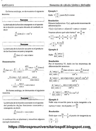 CAPÍTULO X Elementos de cálculo: Límites y derivadas
En forma análoga, se demuestra el siguiente
teorema
Teorema_______________
La derivada de la función cotangente es el opuesto
de la función cosecante elevado al cuadrado, es
decir
— (cot x) =- esc2x
dx
Teorema
Ejemplo 1
para f(x)=xsenx
Resolución
Primero hallaremos f'(x), aplicando teoremas de
diferenciación
f’(x) = (x )'sen x + x(sen x)' = sen x +x eos x
Veamos ahora qué valor toma f’ en ^ es
b
7t 7t 7t 1 n%/3
sen - + - eos - = - + -----
6 6 6 2 12
r f í U
1 6 )
_.,( n ) 6 +rt/3
' l 6 j _ 12
La derivada de la función secante es el producto
de las funciones secante y tangente.
— (secx) = secx tan x
dx
Demostración
d(l) , d , ,
-^ ^ c o s x -l— (cosx)
dx_______ dx______
cos2x
_ O x co sx -lx (-sen x ) _ senx
cos2x eos x eosX
1 senx
= -------x ------- = secxtanx
eos x eos x
En forma análoga, se demuestra el siguiente
teorema
J
________ Teorema _____________
La derivada de la función cosecante es el opuesto
del producto d e ja s funciones cosecante y
cotangente, es decir:
— (esex) = -cscxcotx
dx
A continuación se plantean y resuelven algunos
ejemplo ilustrativos.
— (secx) = -í-! —-— | =
dx dx! cosx ,!
Ejemplo 2
Halle — í
dx^
se cx )
cotx J
Resolución
Por el teorem a VI, dado en los teorem as de
diferenciación tenemos
, , . — (s e c x )c o tx -s e c x -(c o tx )
d j secx j _ dx_________________ dx______
d x ^ co tx J cot2x
d f se c x ) se c x ta n x c o tx -se c x (-c sc 2x)
d x ^ co tx J cot2x
d f secx ) secx +secx esc2x
d x ^ co tx j cot2x
± ( s e c x ) =l ^ L ( 1+ CSc2x)
dx^ cotx J cot x
Ejemplo 3
Halle una ecuación para la recta tangente a lá
, , 2n
curva y = cosx en el punto x = —
Resolución
„ . 2t
c
Dado que eos —
3
( 3 ’ 2 j "
punto de tangencia es
739
https://librospreuniversitariospdf.blogspot.com
 