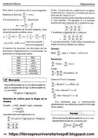 Lumbreras Editores Trigonometría
Para hallar la pendiente de la recta tangente,
hallamos la derivada — = -sen x
d.v
Yla evaluamos en x = — , obteniendo
3
2n _ _V¡3
3 2
que es la pendiente de la recta tangente, cuya
ecuación puede escribirse como
m = -sen-
2k '¡
' 3 r
i V3 2n
_ „ e „ „ „ i esta es la ecuación
6 y + 3  3.v - 2v37t + 3 = 0 í
1de la recta tangente
A m anera de resumen, las derivadas de las
funciones trigonom étricas elem entales se
presentan en el siguiente cuadro
f(x) f(x)
seav eos*
cosx - sen*
tanx sec2
x
cotx - C S C 2*
secx secxtanx
C S C * - cscxcotx
Observación
_ ^ i-...i' 1
- -- .
Si g es diferenciable en x y f es diferenciable en
g(x), la composición (f og) es diferenciable en
x, y se verifica:
(f°g)'(x) = f(g(x))g'(x)
Notación de Leibniz para la Regla de la
Cadena
Cuando y=f(t), donde t = g(x), entonces
y = f(g(x))
y = (f o g )(»
cuya derivada con respecto de x es
7 ^ = (f °g)'U )= f’(gW ) S 'W = f ’tO g'(x)
dx
¡dy _ dy dt
^dx dt dx .
Se lee: “La derivada de y respecto dex es igual a
la derivada de y respecto a t multiplicado por la
derivada de t respecto a x”.
La fórmula anterior puede extenderse fácilmente
a más variables: Por ejemplo, si x es también
una función que depende de s, tendremos que
dy _ dy dt dx j
ds . dt dx ds i
Y si además, s depende de u, entonces
! dy
"O
1
i
dt dx ds
du dt d* ds du
Y así sucesivamente. Cada nueva dependencia
añade un nuevo eslabón a la cadena.
£jem plo
Halle 4^-; para y = 3sent; t=x2+x+2
dx
Resolución
— = 3cost ; — = 2x + l
dt dx
Luego
^ = Tu = (3cost^ 2x + 0
d x dt dx
Com ot=x2+x+2 tenemos
— = 3(cos(x2 + x + 2))(2x +1)
dx
— = (6x +3)cos(x2 + x + 2)
dx
.-. — = (6x +3)cos(x2 + x + 2)
dx
Los teorem as que a continuación
plantearemos, son deducidos a partir de la regla
de la cadena.
Teorema
Si f es una función diferenciable de u y u es una
función diferenciable de x, tenemos que
¿ [f(u )] =A [ f ( u ) ] £
740 https://librospreuniversitariospdf.blogspot.com
 