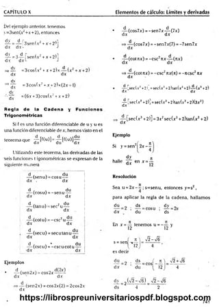 CAPITULO X Elementos de cálculo: Límites y derivadas
Del ejemplo anterior, tenemos
y=3sen(x2+x+2), entonces
dy d r„
dx d x !
-
3sen(x2+ x +2)j
^ = 3 .— | sen(x2+ x +2)l
dxL J
d.v
dv
=> —
— = 3cos(x2+x + 2)x— (.
d.v dx
dv
= 3cos(x2+ x +2)x(2x-
=> —-
d.v
dy
= (6x + 3)cos(x2+x + 2)
d.v
Regla de la Cadena y
Trigonométricas
Si f es una función diferenciadle de u y u es
una función diferenciadle de x, hem os visto en el
teorema que — [f(u)] = —
—[f(u)]—
M d.v du dx
Utilizando este teorema, las derivadas de las
seis funciones trigonométricas se expresan de la
siguiente manera
— (cos7x) = -sen7x-^-(7x)
dx dx
dx
(cos7x) = -sen7x(7) = -7sen7x
— (cot 7ZX) = -CSC2Ttx— (jtx)
dx dx
=>— (cot rtx) = -esc2nx(n) = -ncsc2itx
dx
— [secf.v3+2! =sec(x3+2)tan(x3+2)— (x3+2)
dx dx
— fsec(x3+2)] =sec(x3+2)tan(x3+2)(3x2)
dx
— [sec(x3+2)] = 3x2sec(x3+ 2)tan(x3+ 2)
dx
Ejemplo
= se
dy n
halle áx en x = -
Si y = sen2¡ 2 x - í
d ' . du
— (senu) = cosu —
dx . dx
d , . du
— (eos u) = -se n u —
dx dx
d , . 2 du
(tanu) = sec u —
dx dx
— (cot u) = -e sc 2u -
dx dx
I
— (sec u) = secu tan u —
dx dx
d , . * , du
—
—(cscuj = -c sc u c o tu i
-dx dx i
Ejemplos
d
— (sen2x) = cos2x~—X-
dx ' dx
dx
(sen2x) = cos2x(2) = 2cos2x
Resolución
Sea u = 2 x - í ; s=senu, entonces y=s2,
para aplicar la regla de la cadena, hallam os
du ds dy „
dx du ds
En x = — tenemos u = - — y
12 12 3
s = sen
es decir
K j Í2-yf6
J12
du ds ( n  V2 +V6
dx du 12 4
d.v _ 2 (V2 -V 6 ) _ v
/2 - > / 6
ds 4 2
741
https://librospreuniversitariospdf.blogspot.com
 