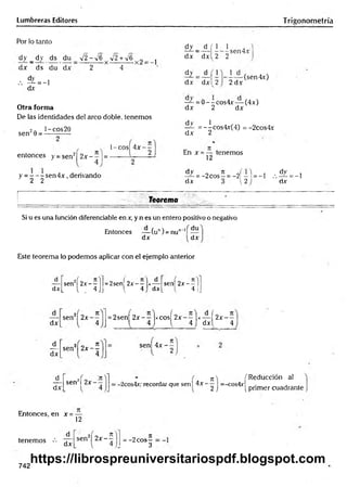 Lumbreras Editores Trigonometría
Por lo tanto
dy _ dy ds du V2 —
*^6 V2 +V6 ^ j
dx ds du dx 2 4
•
•
•f =
- J
<±v
Otra forma
De las identidades del arco doble, tenemos
2n l-cos20
sen 9 = ------——
entonces y = senz| 2 x - ^ ¡=
y = - - - sen 4 x , derivando
2 2
l-co s| 4x~ —
dy _ d ( 1 1
dx dxl 2 2
-sen4x
— (sen4x)
dx dxl 2 2 dx
dy
dx
— = 0 --c o s4 x — (4x)
dx 2 dx
d v 1
— =--cos4x(4) = -2cos4x
dx 2
En x = — tenemos
12
d^- = -2cos—= - 2f -1 = -1 , . ^ = -1
dx {2 dx
Teorema
Si u es una función diferenciable en x, y n es un entero positivo o negativo
Entonces — (un) = nun-lí —
dx dx
Este teorema lo podemos aplicar con el ejemplo anterior
d
sen2í 2 x - - l =2sen( 2x- —|x— sen 2 x - - lj
dx L i . 4.Jj l 4 dx L 4 JJ
dx
sen2) 2 x - — = 2sení 2 x --lx c o sí 2 x - —
1*— í 2x- —
1 4 1 1 4 J dxl 4
_d_
dx
2 0 n
sen 2 x - - sen[ 4 x - -
_d^
dx
sen2! 2 x - —
n  f Reducción al
: -2cos4r; recordar que sen 14 x = _ c o s 4 v ._ , .. .
M 1 2 j 1primer cuadrante
Entonces, en x =
12
tenemos dx
sen2| 2 x ~ = -2 eos4
3
742
https://librospreuniversitariospdf.blogspot.com
 