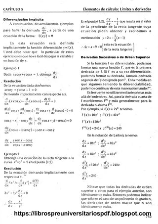 CAPÍTULO X Elementos de cálculo: Límites y derivadas
Diferenciación Implícita
A co n tin u ació n , d esarrollarem os ejem p lo s
p a ra h a lla r la d e riv ad a — , a p artir d e u n a
d x
ecu ació n de la form a: E(x;y) = 8
En e s ta e c u a c ió n e s tá d e fin id a
im plícitam ente la función diferenciable y= f(x).
U sted d e b e n o tar que lo particular d e esto s
ejercicios es q u e no es fácil d espejar la variable y
en función d e x.
Ejemplo 1
D ada xcosv + y co sx = 1. obtenga
d x
Resolución
De la ecu ació n d ad a obte’nem os
xco sy + yeosa - 1 = 0
D erivando im plícitam ente con respecto a a .
d , , d , , d(l) .
— (a eos y) + — (veos a) — — = 0
dA dx ' dx
d(x) xd , . dv d , s n n
------ cosy + — (c o s í) r — cosas- v — (co sx )-O = 0
d v dx ' d v " dx
( d v i dv , , n
cosv + a - s e n v — — cosx + y(-senx) = 0
( ' dx I dA
— (eo s a - a sen y) = y sen a - eos y
d x
dy _ yse n a - c o s y
dA cosA -A seny
Ejemplo 2
O btenga u n a ecuación de la recta tangente a la
cu rva xJ + y3 = 9 en el punto (1;2)
Resolución
De la e c u a c ió n derivando im plícitam en te co n
resp ecto a a .
A ( .v3)+A ( v
,3)= d(?)
d x d x v■ dv
3 x ‘ + 3y2— = 0
d x
dy _ x 2
d v y'2
dy 1
En el punto (1;2), — = — que resulta ser el valor
dx 4
de la pendiente de la recta tangente cuya
ecuación piden obtener y escribim os a
continuación y -2 = - - ( x - l )
4
„ J esta es la ecuación
4v +x - 9 = 0
[de la recta tangente
Derivadas Sucesivas o de Orden Superior
Si la función f es diferenciable, podem os
formar una nueva función f, que es la primera
derivada de f. Si f’ es a su vez diferenciable,
podemos formar su derivada, llamada derivada
segunda de fy designada por f". En la medida en
que sigam os teniendo la diferenciabilidad,
podemos continuar de esta manera formando f
Es frecuente no utilizar mediante primas más
allá de! orden tres. Así, para la derivada cuarta de
f escribiremos f*J) y más generalmente para la
derivada n-ésim a f{n).
Por ejemplo, si f(x) = 2a5 tenemos
f'(x) = 10xJ ; f"(x) = 40x3
f"(x) = 120x2
ft4)(x) = 240a ;f(3)(x) = 240
En la notación de Leibniz tenemos
dy
dx
= 1 0 a 4
dy
i = 10A',
dx
•
dx
d^y
dx 3
dx
=40a
= 1 2 0 a
d4y
•^4 = 240a
dx4
d x 3
Nótese que todas las derivadas de orden
superior a cinco para el ejemplo anterior, son
idénticamente nulas. Entonces podemos indicar
que sólo en el caso de un polinomio de grado n,
las derivadas de orden mayor que n son
idénticamente nulas.
743
https://librospreuniversitariospdf.blogspot.com
 
