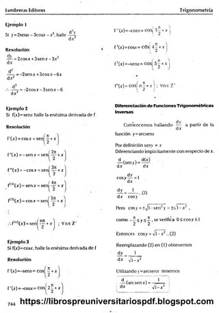 Lumbreras Editores Trigonometría
Ejemplo 1
Si y =2senx - 3cosx - x3, halle
Resolución
— = 2cosx + 3senx -3 x 2
d x
dV
dx3
dx 2
:= -2senx + 3 co sx -6 x
dx3
-= -2 c o s x -3 s e n x -6
f'"(x)=-cosx= cosj 3 -t-x j
f ’(x)=cosx= cósj 4 - + x
f3(x)=-senx= cosj 5-^ + x
fn(x)= cosí n ^ + x | ; Vne 1
Ejemplo 2
Si f(x)=senx halle la enésima derivada de f.
Resolución
f'(x) = cosx = sen[ —+x
f”(x) = -se n x = sen + x
f'"(x) = -co sx = senj^íy + x
f(4)(x) = sen x = sen| -y + x
f(;>
1(x) = cosx = senf íy + x
Diferenciación de Funciones Trigonométricas
Inversas
- d V
Comencemos hallando —
4- a partir de la
dx
función y=arcsenx
Por definición senv = x
Diferenciando implícitamente con respecto de x.
A (sen>) = ^
dx dx
dy i
cosy— = 1
dx
? = - U . . u )
dx cosy
Pero cosy = ±^/l-sen2y = ± 'l- x 2 ,
nn
+x ; Vne Z‘
f(n,(x) = sen
Ejemplo 3
Si f(x)=cosx, halle la enésima derivada de f
Resolución
f ’(x)=-senx= cosj —+x
f"(x)=-cosx= cosj 2 - + x
como <v < í , se verifica 0 < cosy < 1
2 2
Entonces cosy = v i - x 2...(2)
Reemplazando (2) en (1) obtenemos
dy j_
dx V l-x 2
Utilizando y=arcseav tenemos
f á ] T ~ 1
i — (arcsenx) =
dx n
W
744 https://librospreuniversitariospdf.blogspot.com
 