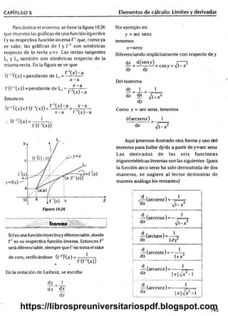CAPÍTULO X Elementos de cálculo: Límites y derivadas
Para ilustrar el teorema, se tiene la figura 10.26
que muestra las gráficas de una función iqyectíva
fy su respectiva función inversa T1que, como ya
se sabe, las gráficas de f y f '1 son simétricas
respecto de la recta y=x. Las rectas tangentes
L, y L2 también son simétricas respecto de la
misma recta. En la figura se ve que
( r ') ( x ) = pendiente de L, = ^-^x -—a
x - a
f'(f“'(x)) = pendiente de L2= * ^—
" f (x )-a
Entonces
X — 3 I ~ el
.-. (f-’)'(x)
J __
r ( r 'W )
Por ejemplo en
y = are senx
tenemos
x=seny
Diferenciando implícitamente con respecto de y
dx d(seny) r---- 2
— = —------- - = cosy = V l-x
dy dy
Del teorema
dy 1 1
d* ^ ^
dy
Como y = are senx, tenemos
d(arcsemr) _ 1
d* ” V l-x 2
L.
_
_ _______ Teorema _
Si fes una función inyectivay diferenciable, donde
T1es sú respectiva función inversa. Entonces T1
será diferenciable, siempre que f’no toma el valor
de cero, verificándose (f_I) Lx) = —-—j---- -
. f ' ( f ( x ) )
En la notación de Leibniz, se escribe
dy _ 1
dx ~ dx
dy
Aquí tenem os ilustrado otra forma y uso del
teorema para hallar dy/dx a partir dey=arc senx
Las derivadas de las seis funciones
trigonométricas inversas son las siguientes (para
la función arco seno ha sido demostrada de dos
m aneras, se sugiere al lector dem ostrar de
manera análoga los restantes)
(aresenx) = -
dx v
1
1 -x 2
— (arccosx) = -
dx
1
^ 1 -x 2
— (arctanx)= —L
dx- l+'x
— (arccotx) = -
dx
1
1+ x2
— (arcsecx) = -
dx |
1
x |/x 2- l
dx
(arccscx) = -
■l'/x2- l
745
https://librospreuniversitariospdf.blogspot.com
 