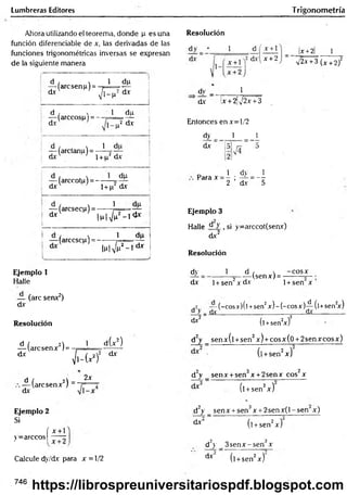 Lumbreras Editores Trigonometría
Ahora utilizando el teorema, donde p es una
función diferenciable de x, las derivadas de las
funciones trigonométricas inversas se expresan
de la siguiente manera
d , x 1
— (arcsenp) = - r =
dx V l-P
%
1-5
I1
-
*
.
d , x 1
— (árceos{.u= - - t
=
dv
du
p2 d-x i
1 — (arctanu) = —í-y —
d x  ' i + p2 dx
— (arccotu) = - —
d x ' l + n‘
dp
dx
— (arcsecp) = ------}
1 dx l p l ^ - 1 &
i
I — (arccsc^i) = - -----
l.u|V
1 dp
(p2_ldx
J
Resolución
x +
x +2
x +2 1
yj2x +3 (x +2)2
dy _ 1
_____
dx lx + 2¡J2x +3
Entonces en x=-l/2
dy
dx
1 1
Para x 1 dy = _1
2 ’ dx 5
Ejemplo 3
Halle d y : si y=arccot(seav)
dx2
Resolución
Ejemplo 1
Halle
— (are senx2)
dx
Resolución
d / 2) 1
— (aresenx 1=
dx
i(x 2)
f
c
ü
í
2 dx
d / A -
— (aresenx ) ~
dx
2x
Ejemplo 2
Si
( x + 1
y= arcc° s | —
Calcule dy/dv para x = 1/2
dy _ 1
dx 1+ sen2x dx
d ,  -co sx
(senx) = -
1+sen x ’
.2 — (-cosx)(l +sen2x) -(-c o sx )-^-(l+sen2
x)
o > _ dx________ _________________dx_________
d*2 (l +sen2
x)2
d2y _ senx(l +sen2x) + cosx(0 + 2senxcosx)
■ (l +sen2x)
d2y _ senx + sen3x +2senx cos2x
(l +sen2x)
d2y _ sen x + sen3x