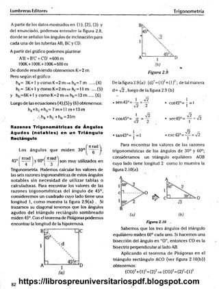 Lumbreras Editores Trigonometría
A partir de los datos mostrados en (1), (2), (3) y
del enunciado, podemos entender la figura 2.8 ;
donde se señalan los ángulos de inclinación para
cada una de las tuberías AB, BC y CD.
A partir del gráfico podemos plantear
A'B' + B'C' + C'D' =600 m
100K+100K+100K=600m
De donde resolviendo obtenemos K=2 m
Pero según el gráfico:
hB= 3K+1 y como K=2 m=> hB=7 m ..... (4)
hc= 5K+1y Como K=2 m =» hc= 11 m (5)
y hD= 6 K+l y como K=2 m=> hD
=13 m (6)
Luego de las ecuaciones (4),(5) y (6) obtenemos:
hB+hc+hD= 7 m + 11m+13 m
.. hB+ hc "thjj =31m
Razones Trigonom étricas de Ángulos
Agudos (no tab les) en un T riá n g u lo
Rectángulo
Los ángulos que m iden 30°
rt rad Y
6 '’
45° ' nrad
l~ 4 ~
y'60°í—ad
l 3
son muy utilizados en
Trigonometría. Podemos calcular los valores de
las seis razones trigonométricas de estos ángulos
notables sin necesidad de utilizar tablas o
calculadoras. Para encontrar los valores de las
razones trigonom étricas del ángulo de 45°,
consideremos un cuadrado cuyo lado tiene una
longitud 1, como muestra la figura 2.9(a) . Si
trazamos su diagonal tenemos que los ángulos
agudos del triángulo rectángulo som breado
miden 45°. Con el teorema de Pitágoras podemos
encontrar la longitud de la hipotenusa.
(b)
Figura 2.9
De la figura 2.9 (a): (d)2= (l)2+ (l)2; de tal manera
d= v2 , luego de la figura 2.9 (b)
..o 1 V2 1
•56043°=-= = — • COt45°= 7 =1
V ¿ i
1 lo *2
• cos45°= ~¡£ = ~ • sec45°= — = /2
1 J2
•ta n 4 5 ° = -= l • csc45°= — = v/2
Para encontrar los valores de las razones
trigonométricas de los ángulos de 30° y 60°;
consideramos un triángulo equilátero AOB
cuyo lado tiene longitud 2 como lo muestra la
figura 2 .10(a).
(a) (b)
Figura 2.10 .
Sabemos que los tres ángulos del triángulo
equilátero miden 60° cada uno. Si hacemos una
bisección del ángulo en “O”, entonces CO es la
bisectriz perpendicular al lado AB.
Aplicando el teorem a de Pitágoras en el
triángulo rectángulo ACO (ver figura 2.10(b))
obtenemos:
(CO)2+ (l)2=(2)2=> (CO)2=(2)2- ( l ) 2
82
https://librospreuniversitariospdf.blogspot.com
 