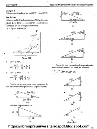 CAPÍTULO II Razones trigonométricas de un ángulo agudo
Ejemplo 3
Calcule aproximadamente tan(37°/2) y tan(53°/2)
Resolución
Utilizamos el triángulo rectángulo ABC visto en la
figura 2.15 donde se aplicaran los m étodos
utilizados en los ejemplos anteriores.
De la figura tendremos:
Figura 2.15
I. En el L PBC
f 37° i BC _ 3 _ 2
,anl 2 J'PB 9 3
II. En ( I Ls. ABP'
tan
(53M AB = 4
^ 2 j P'B 8
1
2
Finalmente se muestra a estos triángulos de
uso frecuente en los problemas y aplicaciones:
(2+-/3)a
(a)
También se puede utilizar
Es común que ciertos ángulos aproximados
sean utilizados como notables, así tenemos
S3° 37°
_ , , 14°, 8o , 28°, 62°.
2 2
■Í6 +i~2
(b)
(h)
Figura 2.16
https://librospreuniversitariospdf.blogspot.com
 
