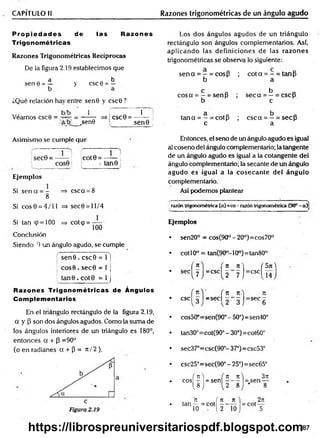 CAPÍTULO II Razones trigonométricas de un ángulo agudo
P ro p ied ad es de las Razones
Trigonométricas
Razones Trigonom étricas Recíprocas
De la figura 2.19 establecimos que
a b
sen e = — y esc 6 = —
¿Qué relación hay entre sen0 y csc0?
Véamos csc0
b/b 1 1
= ----- -- => CSC0 = --------- i
a/b _sen0 sen 9 )
Los dos ángulos agudos de un triángulo
rectángulo son ángulos complementarios. Así,
aplicando las definiciones de las razones
trigonométricas se observa lo siguiente:
se n a = —= cos{3 ; c o ta = - = tanP
b a
c a b „
co sa = —= senp ; s e c a = —= csc p
b c
ci b
t a n a = - = cotp ; c s c a = —= secP
c a
Asimismo se cumple que
sec0 = —— !
i COS0
Ejem plos
Si sencc = - => csca = 8
8
Si e o s0 = 4/11 =>sec0 = ll/4
Si tan (p = 100 => cot<p = —
100
Conclusión
Siendo 0 un ángulo agudo, se cumple
se n 0 . csc0 = 1 j
co s0 . se c 0 = 1 j
tan 0 . co t0 = 1 j
Razones Trigonom étricas de Ángulos
Complementarios
En el triángulo rectángulo de la figura 2.19,
a y P son dos ángulos agudos. Como la suma de
los ángulos interiores de un triángulo es 180°,
entonces a + P =90°
(o en radianes a + P = 7t / 2 ).
1 ;
cot9 = ------ ;
• tan© ¡
Entonces, el seno de un ángulo agudo es igual
al coseno del ángulo complementario; la tangente
de un ángulo agudo es igual a la cotangente del
ángulo complementario; la secante de un ángulo
agudo es igual a la cosecan te del ángulo
complementario.
Así podemos plantear
razón trigonométrica (a)=co- razóntrigonométrica (90°- a)j
Ejemplos
sen20° = cos(90°-20°)=cos70°
tan(90o- 10o) = tan80°
cotí 0o
/ ti
sec'
esc, 3
cos50‘
tan30c
sec37‘
i t ) ( 5n
=CSC| 2 7 J=cscl I 4
n n.
= s e c  - - j = s e c 6
=sen(90° - 50°)=sen40°
:cot(90°-30°)=cot60°
=csc(90°- 37°)=csc53°
csc25°=sec(90° - 25°)=sec65°
( n  (
eos - = sen
M l
n f n
tan— = cot -
10 - . 1.2
n _
_n
2 ~ 8
10
3n
1—
8
. 2it
= cot —
5
87
https://librospreuniversitariospdf.blogspot.com
 