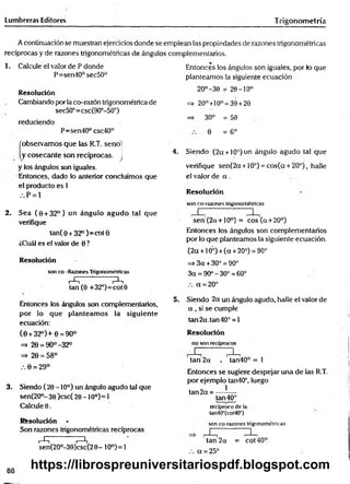Lumbreras Editores Trigonom etría
A continuación se muestran ejercicios donde se emplean las propiedades de razones trigonométricas
recíprocas y de razones trigonométricas de ángulos complementarios.
1. Calcule el valor de P donde
P=sen40°sec50°
Resolución
Cambiando por la co-razón trigonométrica de
sec50°=csc(90°-50°)
reduciendo
P=sen40° csc40°
'observam os que las R.T. seno'
y cosecante son recíprocas, j
y los ángulos son ¡guales.
Entonces, dado lo anterior concluimos que
el producto es 1
. . P = l
2. Sea (0 + 32°) un ángulo agudo tal que
verifique
tan( 0 + 32°)= cot0
¿Cuál es el valor de 0 ?
Resolución
son co -Razones Trigonométricas
i t-^-t
tan (0 +32°)=cot0
Entonces los ángulos son complementarios,
por lo que planteam os la siguiente
ecuación:
(0 + 32°)+ 0 = 90°
=> 29 = 90°-32°
=> 20 = 58°
.-. 0 = 29°
3. Siendo (20-10°) un ángulo agudo tal que
sen(20°- 30 )csc( 20 -1 0o)= 1
Calcule 0.
Resolución
Son razones trigonométricas recíprocas
i-^ ^
sen(2O°-30)csc(2 0 - 10°)= 1
Entonces los ángulos son iguales, por lo que
planteamos la siguiente ecuación
20°-30 = 20-10°
=> 20°+10°= 30 +20
=> 30° = 50
0 = 6°
4. Siendo (2a + 10°) un ángulo agudo tal que
verifique sen(2a + 10°) = cos(a + 20°), halle
el valor de a .
Resolución
son co-razones trigonométricas
seri(2a + 10°) = eos (a+ 20°)
Entonces los ángulos son complementarios
por lo que planteamos la siguiente ecuación.
(2a + 10°) + (a +20°) = 90°
=> 3 a +30° = 90°
3a = 90°-30° = 60°
a = 20°
5. Siendo 2a un ángulo agudo, halle el valor de
a , si se cumple
tan2a.tan40° = l
Resolución
no son recíprocos
tan 2a tan40° = 1
Entonces se sugiere despejar una de las R.T.
por ejemplo tan40°, luego
tan 2a = — *
—
tan 40°
recíproco de la
tan40°(cot40°)
son co-razones trigonométricas
tan 2a = cot40°
.-. a = 25°
88
https://librospreuniversitariospdf.blogspot.com
 