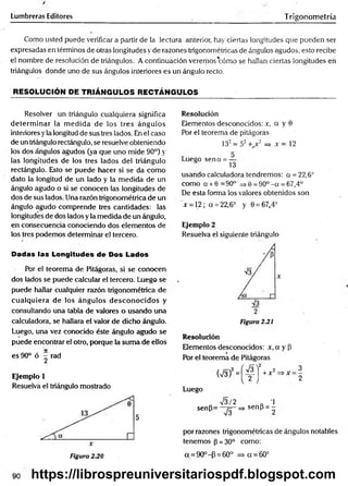 tumbreras Editores Trigonometría
Como usted puede verificar a partir de la lectura anterior, hay ciertas longitudes que pueden ser
expresadas en términos de otras longitudes y de razones trigonométricas de ángulos agudos; esto recibe
el nombre de resolución de triángulos. A continuación veremos'cómo se hallan ciertas longitudes en
triángulos donde uno de sus ángulos interiores es un ángulo recto.
RESOLUCIÓN DE TRIÁNGULOS RECTÁNGULOS
Resolver un triángulo cualquiera significa
determ inar la m edida de los tres ángulos
interiores yla longitud de sus tres lados. En el caso
de un triángulo rectángulo, se resuelve obteniendo
los dos ángulos agudos (ya que uno mide 90°) y
las longitudes de los tres lados del triángulo
rectángulo. Esto se puede hacer si se da como
dato la longitud de un lado y la medida de un
ángulo agudo o si se conocen las longitudes de
dos de sus lados. Una razón trigonométrica de un
ángulo agudo comprende tres cantidades: las
longitudes de dos lados y la medida de un ángulo,
en consecuencia conociendo dos elementos de
los tres podemos determinar el tercero.
Dadas las Longitudes de Dos Lados
Por el teorema de Pitágoras, si se conocen
dos lados se puede calcular el tercero. Luego se
puede hallar cualquier razón trigonométrica de
cualquiera de los ángulos desconocidos y
consultando una tabla de valores o usando una
calculadora, se hallara el valor de dicho ángulo.
Luego, una vez conocido éste ángulo agudo se
puede encontrar el otro, porque la sum a de ellos
es 90° ó ^ rad
Ejemplo 1
Resuelva el triángulo mostrado
Resolución
Elementos desconocidos: r, o y 0
Por el teorema de pitágoras
132= 52 + x2 => x = 12
r
Lueeo sena = —
S 13
usando calculadora tendremos: a = 22,6°
como a + 6 =90° => 6 =90°- a = 67,4°
De esta forma los valores obtenidos son
x = 12; a = 22,6° y 0 = 67,4°
Ejemplo 2
Resuelva el siguiente triángulo
2
Figura 2.21
Resolución
Elementos desconocidos: x, a y P
Por el teorema de Pitágoras
(
V
3)
2
=
[
4 J
+
x
2
=
"
X
Luego
o V s/2 „ -1
sen(3= ~ ^ -= > sen (i = -
por razones trigonométricas de ángulos notables
tenemos (3= 30° como:
a = 90°-P = 60° => a = 60°
3
2
90
Figura 230
https://librospreuniversitariospdf.blogspot.com
 