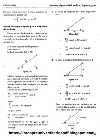 CAPÍTULO II Razones trigonométricas de un ángulo agudo
De igual forma que en el ejemplo anterior, los
valores que se pedían son
x = ~ ; P = 30° y cí = 60°
2
Dados un Ángulo Agudo y la L o n g i t u d
de un Lado
En los casos siguientes se resolverán los
triángulos rectángulos. Para esto se da com o
conocido un ángulo agudo ( e ) y la longitud de
un lado (m).
2. Si m es la longitud del cateto adyacente
a 9
— = tan0=>BC=mtan0
m
1. Si m es la longitud de la hipotenusa
Lado dato: m
Lados incógnitas: BC y AB
C
La idea es generar una razón trigonométrica
para 0 con el lado dato y el lado incógnita,
pero sugerimos que dicha R.T. lo obtenga
relacionando el lado incógnita con el lado
dato, esto es:
Cálculo de BC (véase figura-2.22)
BC Cateto opuesto a 9
— = ----------------------- s e n 0
m Hipotenusa
luego
BC
— = sen0=>BC=msen0
m
De igual forma
AB Cateto adyacente a 0 „ . _
— = ------------— --------= cos0 =>AB=mcos0
m Hipotenusa
cálculo de la m < C : C = 9O°^A=>C=9O°-0
Los dem ás casos se resolverán de forma
análoga.
• — = sec0=>AC = m sec0
m
• C =90°-A =
=
> C=90°- 0
3. Si m es la longitud del cateto opuesto a 0
C
— = cot 0 =s AB = mcot0
m
• — = csc0=>AC = mcsc0
m
• C=90° -A =>C =9O °-0
Para la resolución de problem as, se
recom ienda al lector recordar los triángulos
de la figura 2.25 (a), (b) y (c)
msen0
mcos0
(a)
91
https://librospreuniversitariospdf.blogspot.com
 