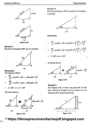 Lumbreras Editores Trigonometría
mtan0
Figura 235
Ejemplo 3
Resuelva el triángulo ABC que se muestra
Resolución
De la figura 2.26(a)
• =sen45° => BC = V6sen45°=>/3
• "yg =cos45° => AB = V6cos45°=/3
. C =90°-A =>C = 45°
En forma directa
Ejemplo 4
Resuelva el triángulo ABC que aparece en la figura
mostrada
Resolución
^p=tan30° = •BC=5tan30°=
5V3
3
= sec30° =>AC=5sec30"= 5|
3 J 3
• C=90°-A =>C=60°
En forma directa
c
1^
(b) (c)
Figura 237
Ejemplo 5
De la figura 2.28, se tiene una pared de 7 m de
alto. Calcule la longitud de la cuerda ( t ) y la
distancia de P hacia la pared(d).
Figura 2.26 Figura 2.28
92
https://librospreuniversitariospdf.blogspot.com
 
