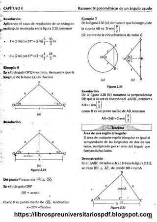 CAPÍTULO II Razones trigonométricas de un ángulo agudo
^Resolución
Aplicando el caso de resolución de un triángulo
^rectángulo mostrado en la figura 2.28, tenemos
• í = (7m )csc37° = (7 m )- = — m
ó O
4 28
• d = (7m )cot37° = (7m )-.= — m
á O
Ejemplo 6
En el triángulo OPQ mostrado, demuestre que la
longitud de la base (x) es 2acosa
P
a /  a
I
-----
Resolución
a
(b)
Figura 2.29
Del punto P trazamos PR _h_ OQ
En el triángulo ORP
OR = acosa
%
Como R es punto medio de OQ , tendremos
x=20R =2acosa
Ejemplo 7
De la figura 2.30 (a) demuestre que la longitud de
la cuerda AB es 2rsen|^ | j
(O: centro de la circunferencia de radio r)
Resolución
De la figura 2.30 (b) trazamos la perpendicular
OH que a su vez es bisectriz del <AOB, entonces
(e'l
AH=rsen ^ I
como H es un punto medio de AB, tenemos
AB=2AH=2rsen
Área de una región triangular
El área de cualquier región triangular es igual al
semiproducto de las longitudes de dos de sus
lados, multiplicado por el seno del ángulo que
forman dichos lados.
Demostración
En el AABC de!adosa,byc(véaselafigura2.31),
se traza BH _h_ AC, de donde BH=csenA
B
93
https://librospreuniversitariospdf.blogspot.com
 