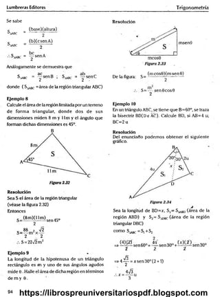 Lumbreras Editores Trigonom etría
Se sabe
c _ (base)(altura)
^A
A
B
C _ 2
c _ (b)CcsenA)
^.lASC - 2 "
^aabc = "y sen A
Análogamente se demuestra que
Saabc = y s e n B ; = y s e n C
donde ( S^ c =área de la región triangular ABC)
Ejemplo 8
Calcule el área de la región limitada por un terreno
de form a triangular, donde dos de sus
dimensiones miden 8 m y 11 m y el ángulo que
forman dichas dimensiones es 45°.
B
Resolución
Sea S el área de la región triangular
(véase la figura 2.32)
Entonces
(8m )0 1m )sen45o
2
c 88 2 72
2 2
S = 2272 m 2
Ejemplo 9
La longitud de la hipotenusa de un triángulo
rectángulo es m y uno de sus ángulos agudos
mide 0. Halle el área de dicha región en términos
de m y 6 .
Resolución
msenO
De la figura: S=
(m cos0)(m sen 0)
S=—-s e n 0 cos0
2
Ejemplo 10
En un triángulo ABC, se tiene que B=60°, se traza
la bisectriz BD(De AC). Calcule BD, si AB=4 u;
BC=2 u
Resolución
Del enunciado podem os obtener el siguiente
gráfico.
Sea la longitud de BD=x, S,= S ^ BD(área de la
región ABD) y S2= S^gc (área de la región
triangular DBC)
como S^g^ —
Sj + S2
=> sen 60° = — sen 3 0 ° + sen 30°
i 2 í
fo
=> 4 y = x sen 30° (2 + 1)
473
:.x =-----u
3
94
https://librospreuniversitariospdf.blogspot.com
 