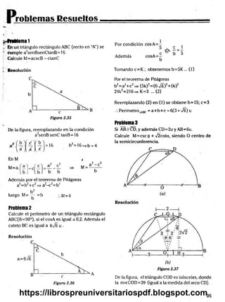 roblemas Resueltos
$>
^frablema 1
i, En un triángulo rectángulo ABC (recto en “A”) se
' cumple a2senBsenCtanB= 16.
Calcule M=acscB - ctanC
Por condición cosA = -
Además cosA=p
1_
5
f Resolución
De la figura, reemplazando en la condición
a2senB senC tanB = 16
u = 16 b2=16=>b =4
EnM
Además por el teorema de Pitágoras
a2=b2+c2=> a2-c 2=b2
luego M= — =b M=4
Problema 2
Calcule el perímetro de un triángulo rectángulo
ABC(B=90°), si el cosA es igual a 0,2. Además el
cateto BC es igual a 6JE u .
Resolución
Tomando c= K ; obtenemos b=5K ... (1)
Por el teorema de Pitágoras
b2= a2+ c2 =* (5k)2= (6 >/6 )2+ (k)2
24k2=216=> K=3 ...(2)
Reemplazando (2) en (1) se obtiene b= 15; c=3
.-. Perímetro^^Bc = a+ b + c = 6(3 + ÍS) u
Problema 3
Si AB//CD,yademásCD=2uyAB=6u.
Calcule M=csc 9 + >/2cota, siendo O centro de
la semicircunferencia.
2 ------1
Figura 2.36
A
De la figura, el triángulo COD es isósceles, donde
la m<COD=20 (igual a la medida del arco CD).
https://librospreuniversitariospdf.blogspot.com
 