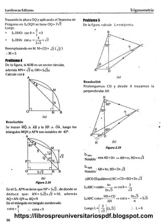 Lumbreras Editores T rigonometría
Trazando la altura OQ y aplicando el Teorema de
Pitágoras en tOQD se tiene OQ= 2V2
Luego
• LsDHO: csc0 = y =3
• tDHA: cota = -4 = = >/2
2-J2
Reemplazando en M: M=(3)+ 72 ( ^ 2 )
M = 5
Problema 4
De la figura, si AOB es un sector circular,
adem ás MN= ¡2 u; OH=5t
/2u.
Calcule cot <
|>
A
Resolución
Se trazan MQ _h_ AB y la NP -h. OA, luego los
triángulos MQN y APN son notables de 45°.
- A
Figura 2.38
En el APN se tiene que NP= 5-Í2 ,de donde se
d ed u ce que: AN= 5Í2xÍ2 = 10, adem ás
AQ=AN-QN=> AQ=9
En el triángulo rectángulo sombreado
9
cotó = Y cot(¡) = 9
Problema 5
De la figura, calcule L=cot0 cota
B
Resolucióri
Prolongam os CD y desd e A trazam os la
perpendicular AH.
B
A
rlU r—
Notable' sea AD=2n =».AH=n; HD=nV3
MA
f 8
.. :AB=4n;BD=2nV3
Notable
ABCD (Equilátero):BC=CD=BD=2n V3
4n 2
iABC= cot0=----= => cot 0 = —
j=
2 n S V3
, . HD+CD , 3nÍ3 „ r x
C^AHC:cota=---------- => cot a = --------= 3V3
AH n
L= 6
Luego L=| -yj |(3n
/3)
96
https://librospreuniversitariospdf.blogspot.com
 