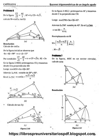 CAPÍTULO II . Razones trigonométricas de un ángulo agudo
Problema 6
CF AE r-
De la figura = — ; AF=4 y CE= 4^3 ,
calcule M =cot2a tan3|3
Cálculo de cot2 a
De la figura inicial se observa que
6a + 6(3= 90° => a + (3= 15o
CF AE i—
Por condición = — =n => CF=/2n; AE = 2n
En la figura 2.40(b) prolongamos CE y trazamos
desde A la perpendicular AH.
Luego mcAEH= 2a+ 2(3=30°.
Además tAHE notable de 30° y 60°.
„ , K nV3+4v/3
En el =>cot2a = --------------
n
B
En la figura 2.40(c) prolongamos AF y trazamos
desde C la perpendicular CM.
Luego m<CFM=3a+3P=45°.
Además ÍS.CMF notable de 45°. En el ts.CMA
=»tan3p = —
5—
4 + a
Reemplazando en M
„ f n
V
¡3+ 4 ^ 3 Y n 3
( n jU+nj
.M = v/3
Problema7
De la figura, AOC es un sector circular,
calcule cot ó
Resolución
A
https://librospreuniversitariospdf.blogspot.com
 
