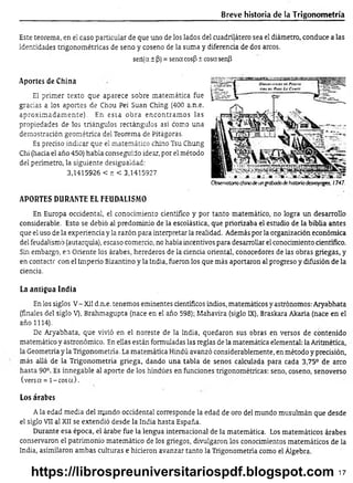 Breve historia de la Trigonom etría
Este teorema, en el caso particular de que uno de los lados del cuadrilátero sea el diámetro, conduce a las
identidades trigonométricas de seno y coseno de la suma y diferencia de dos arcos.
seií(a ± (3)= sena cos|3± cosa senP
Aportes de China
El primer texto que aparece sobre matemática fue
gracias a los aportes de Chou Pei Suan Ching (400 a.n.e.
aproxim adam ente). En esta obra encontram os las
propiedades de los triángulos rectángulos así como una
demostración geométrica del Teorema de Pitágoras.
Es preciso indicar que el matemático chino Tsu Chung
Chi (hacia el año 450) había conseguido idear, por el método
del perímetro, la siguiente desigualdad:
3,1415926 < r. < 3,1415927
APORTES DURANTE EL FEUDALISMO
En Europa occidental, el conocimiento científico y por tanto matemático, no logra un desarrollo
considerable. Esto se debió al predominio de la escolástica, que priorizaba el estudio de la biblia antes
que el uso de la experiencia y la razón para interpretar la realidad. Además por la organización económica
del feudalismo (autarquía), escaso comercio, no había incentivos para desarrollar el conocimiento científico.
Sin embargo, en Oriente los árabes, herederos de la ciencia oriental, conocedores de las obras griegas, y
en contacte con el Imperio Bizantino y la India, fueron los que más aportaron al progreso y difusión de la
ciencia.
La antigua India
En los siglos V- XII d.n.e. tenemos eminentes científicos indios, matemáticos y astrónomos: Aryabhata
(finales del siglo V), Brahmagupta (nace en el año 598); Mahavira (siglo IX), Braskara Akaria (nace en el
año 1114).
De Aryabhata, que vivió en el noreste de la India, quedaron sus obras en versos de contenido
matemático y astronómico. En ellas están formuladas las reglas de la matemática elemental: la Aritmética,
la Geometría y la Trigonometría. La matemática Hindú avanzó considerablemente, en método y precisión,
más allá de la Trigonometría griega, dando una tabla de senos calculada para cada 3,75° de arco
hasta 90°. Es innegable al aporte de los hindúes en funciones trigonométricas: seno, coseno, senoverso
(versa = l-c o s a ).
Los árabes
A la edad media del mundo occidental corresponde la edad de oro del mundo musulmán que desde
el siglo VII al XII se extendió desde la India hasta España.
Durante esa época, el árabe fue la lengua internacional de la matemática. Los matemáticos árabes
conservaron el patrimonio matemático de los griegos, divulgaron los conocimientos matemáticos de la
India, asimilaron ambas culturas e hicieron avanzar tanto la Trigonometría como el Álgebra.
Obser/atorio chinode ungrabadodehistoriadesvoyoges, 1747.
17
https://librospreuniversitariospdf.blogspot.com
 