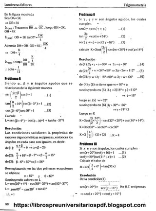 Lumbreras Editores Trigonometría
En la figura mostrada
Sea OA=5K
=> OE=3K
L
xqhb :Trazamos BH _h_ OC , luego BH=3K;
OH=4K
1
tA
O
o; OD = 5 K tan 3 7 °= ^
Además DH=OH-OD=4K-
15K
=> DH= —
4 K
k „ D H _ 4
, c o t d 4
Problemas
Siendo ot, p y 0 ángulos agudos que se
relacionan de la siguiente manera
sen^ jcscG = 1 ....(1)
tan^“ + 10°.jcot(P-5°) = l ....(2)
cos(p-6°)sec50°=l -—
(3)
Calcule '
L=sen(p +4° )-c o s (e _ 39°) + tan(a-37°)
Resolución
Las condiciones satisfacen la propiedad de
razones trigonométricas recíprocas, entonces los
ángulos en cada caso son iguales, es decir:
de(l): ° y ^ = e =>a + P = 20
de(2): | + 10° = P - 5» = * P - | = 15°
de(3): p-6°=50°=>p = 56°
Reemplazando en las dos primeras ecuaciones
se obtiene
a =82° y . 0 = 69°
Sustituyendo valores en L
L=sen(56°+4°) - cos(690-39°)+tan(820-37°)
L= _sen€0“ - £os30° +tan45°
L = 1
Problema 9
Si y , 9 y w son ángulos agudos, los cuales
cumplen *
sen2 y = cos( y + <
!>
) --(1)
3o
tan — =cot(w+34°) ....(2)
sec(y +v
v
)= csc(2y -16°) ....(3)
calcule K=3cot|—j-sec(w + 28°)+csc(o+14°)
Resolución
. de(l): 2y+y+o = 90» =» 3y + <
¡
>= 90° ....(4)
3o
de(2):^r +w+34°=90° => 3ip+2w = 112o ....(5)
* de(3): y+w+2y-16o=90o=s 3y+w=106° ....(6 )
de (4) y (6) se tiene que w = 16°+ <
¡
>
sustituyendo en (5) 3 <
¡
>+2(16°+ ó )= l 12°
. => 0 = 16°
luego en (5) w=32°
sustituyendo en (6 ) 3y +32°= 106°
=>Y = 74°/3
Luego en K
K=3co sec(320+28°)+csc(160+14°);
K=3cot37°-sec60°+csc30°
K = 3 ( | J - ( 2 ) - h(2) k = 4
Problema 10
Si x e y son ángulos, los cuales cumplen
sen0r+20°)sec(y+16) = l ....(1)
tan(y+29°)tan(ll°—
*0=1 .—
(2)
Calcule el valor de
M= cot| ~ + 4o | ■
+tan(30x)
Resolución
De la condición(l)
f
sen(x+20°)= sec( v ¡ it;° j Por R.T. recíprocas
~ =>sen(x + 20°) = cos(y + 16°)
98
https://librospreuniversitariospdf.blogspot.com
 