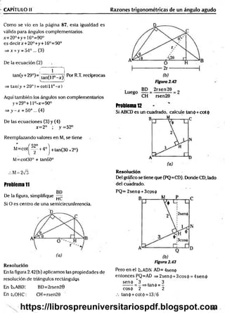 CAPÍTULO II Razones trigonométricas de un ángulo agudo
Como se vio en la página 87, esta igualdad es
válida para ángulos complementarios.
x+20°+y+16o=90°
es decirx+20°+y+16°=90o
=> x + y = 54° ... (3)
De la ecuación (2)
f Í 1
|
tan(y+29°)=; (an^ |0_x ^ Por R.T. recíprocas
___________ j
=> tan(y + 29°) = cot( 11°- x )
Aquí también los ángulos son complementarios
y+29°+l l°-x=90°
=> y - x = 50° ... (4)
De las ecuaciones (3) y (4)
x=2° ; y =52°
Reemplazando valores en M, se tiene
' f 52° 4
M=COt ^ +4° + tan(30 x2°)
M=cot30° + tan60”
.M = 273
Problema 11
BD
De la figura, simplifique —
HC,
Si O es centro de una semicircunferencia.
Resolución
En la figura 2.42(b) aplicamos las propiedades de
resolución de triángulos rectángulos
En t^ABD: BD=2rsen20
Ent^OHC: CH=rsen20
Problema 12
Si ABCD es un cuadrado, calcule tanp+cotp
Resolución
Del gráfico se tiene que (PQ=CD). Donde CD, lado
del cuadrado.
PQ= 2senp + 3cosp
Figura 2.43
Pero en el LADN AD= 4senp
entonces PQ=AD => 2sen p +3eos p = 4sen p
senp _ 3
~2
. . 3
tañó = -
2
cosp
.-. tanp + cotó = 13/6
99
https://librospreuniversitariospdf.blogspot.com
 