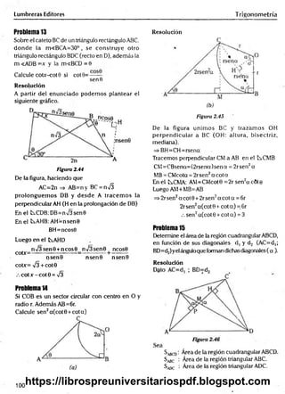 Lumbreras Editores Trigonometría
Problema 13
Sobre el cateto BC de un triángulo rectángulo ABC,
donde la m<BCA=30°, se construye otro
triángulo rectángulo BDC (recto en D), además la
m <ADB =x y la m«BCD = 0
Calcule coUr-cot0 si cot 9=— —
senfi
Resolución
A partir del enunciado podem os plantear el
siguiente gráfico.
Figura 2.44
De la figura, haciendo que
AC=2n => AB=n y BC = n S
prolonguem os DB y desde A tracem os la
perpendicular AH (H en la prolongación de DB)
En el tsCDB: DB=n/3sen0
En el b>.AHB: AH=nsen0
BH=ncos0
Luego en el tAHD
n>/3sen0 +ncos0 n/3sen0 ncos0
coDr=— ------------ ------ -=—---------+ ---------
ijsen0 nsen0 nsen0
cotx= V3 + cot0
.-.cotx-cot0 = ¡3
Problema 14
Si COB es un sector circular con centro en O y
radio r. Además AB=6r.
Calcule sen2a(cot0 +cota)
Resolución
Figura 2.45
De la figura unim os BC y trazam os OH
perpendicular a BC (OH: altura, bisectriz,
medicina).
=> BH=CH=rsena
Tracemos perpendicular CM a AB en el t^.CMB
CM =CBsena=(2rsena)sena = 2rsen2a
MB = CMcota = 2r sen2a c o ta
En el tCMA: AM=CMcot0 =2r sen2acÓte
Luego AM+MB=AB
=i>2rsen2acot0+ 2rsen2a cota = 6r
2r sen2a(cot 0 + cot a) = 6r
.-. sen2a(cot 0 + cot a) = 3
Problema 15
Determine el área de la región cuadrangular ABCD,
en función de sus diagonales d, y d2 (AC=d,;
BD=d.¿)yelánguloque forman dichas diagonales (a ).
Resolución
Sbcd : Área de la región cuadrangular ABCD.
S^c : Área de la región triangular ABC.
^adc : Área de la región triangular ADC.
100
https://librospreuniversitariospdf.blogspot.com
 