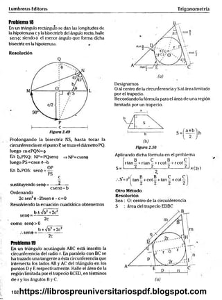 Lumbreras Editores Trigonometría
Problema 18
En un triángulo rectángulo se dan las longitudes de
la hipotenusa c y la bisectriz b del ángulo recto, halle
sen<¡>; siendo á el menor ángulo que forma dicha
bisectriz en la hipotenusa.
Resolución
Q
Prolongando la bisectriz NS, hasta tocar la
circunferencia en el punto F
¡se traza el diámetro PQ.
luego m«PQN= 0
En tPNQ: NP=PQsenp =>NP=csen<j>
luego PS=csen ó -b
OP
En t^POS: senó = —
PS
c
csenO -b
sustituyendo senp =
Ordenando
2c sen2ó - 2bsen ó - c= 0
Resolviendo la ecuación cuadrática obtenemos
sen(j>=
b ± /b 2 +2c2
2c
como serK()> 0
b W b 2 +2c2
seno
2c
Problema 19
En un triángulo acutángulo ABC está inscrito la
circunferencia del radio r. En paralelo con BC se
ha trazado una tangente a ésta circunferencia que
intersecta los lados AB y AC del triángulo en los
puntos Dy E respectivamente. Halle el área de la
región limitada por el trapecio BCED, en términos
de r y los ángulos B y C.
B^-
Designamos
O al centro de la circunferencia y Sal área limitado
por el trapecio.
Recordando la fórmula para el área de una región
limitada por un trapecio.
a
Aplicando dicha fórmula en el problema
B . C B . C"
S =
rta n - + rtan—+ rcot —-r-rcot —
•2 2 2 2
x (2r)
.> j í , B B . C .C
/. S = r tan —+ cot —+ tan —+ cot —
Otro Método
Resolución
Sea : O: centro de la circunferencia
S : área del trapecio EDBC
102https://librospreuniversitariospdf.blogspot.com
 