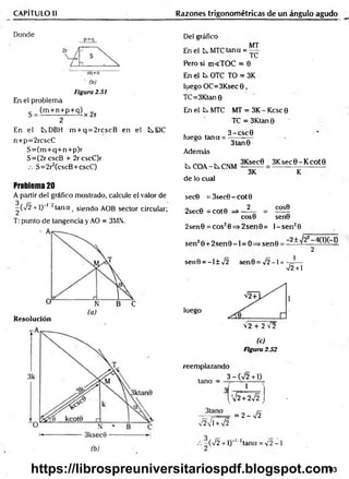 CAPÍTULO II Razones trigonométricas de un ángulo agudo
Donde
p+q
m+n
(b)
Figura 2.51
En el problema
(m + n+ p+ q) r
2
En el tDBH m + q = 2rcscB en el tEIC
n+p=2rcscC
S = (m + q+ n+ p)r
S=(2rcscB + 2rcscC)r
S=2r2(cscB+cscC)
Problema 20
A partir del gráfico mostrado, calcule el valor de
-(7 2 + 1)“' ' tana t siendo AOB sector circular;
T: punto de tangencia y AO = 3MN.
Resolución
Del gráfico
En el t MTC tana =
MT
TC
Pero si m<TOC = 0
En el ts. OTC TO = 3K
luego OC=3Ksec 0 ,
TC=3Ktan 0
En el k MTC MT = 3K -K csc0
TC = 3Ktan 0
3 -csc 0
luego tana = ;
Además
C.COA~kCNM
de lo cual
3tan0
3Ksec0 3 K sec0-K cot0
3K
sec0 = 3sec0-cot0
2
2sec0 = cot0
COS0
eos© sen0
2sen0 = cos20=> 2sen0 = l- s e n 20
sen20 + 2 s e n 0 -l = O=>sen0 = — ~
2
sen0 = -l± 7 2 sen0= x/2-l = -7
J —
7 2 + 1
luego
72 + 2 7 2
(c)
Figura 2.52
reemplazando
3 - ( n
/2 + 1)
tana =
1
3tana
V2VTW2
'V2 + 2VÍ
= 2 - 7 2
- ( 7 2 + l)"'/2tana = 7 2 - 1
103
https://librospreuniversitariospdf.blogspot.com
 