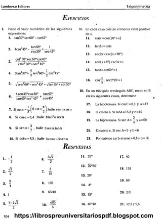 Lumbreras Editores Trigonometría
E jercicios
I. Halle el valor numérico de las siguientes
expresiones
1. tan30° sen60° - cot45°
2. 4cos2
45°-
tan 60°
eos30°
_
_ 1
sec45°
cot230° sec 60° cot 45°
2tan230°+sec245°_
4 1
4. 3tan230°+ - sen260°- - csc245°
5- Vsen260°-sen245° + v'tan 15°+cot 30°
4sen45°cos30° tan 45°
tan 60° sec245° + eos 45°
7. Sitana =^»[®< o t halle se n aco sa
8. Si cosa = 0,4 ; halle 8tan2a s e c a
3
9. Si sena = - , halle 3seca.tana
10. Si cota = 4,5; halle 3 c o s a -5 se n a
II. En cada caso calcule el menor valor positivo
dex.
11. senx=cos(20°+x)
12. tan3x=cotx
13. sec2x=csc(x+30°)
14. sen(x+8°).csc3x=l
15. tan4x.cot60°=l
16. eos —. sec9°20'=l
III. En un triángulo rectángulo ABC, recto en B
en los siguientes casos, determine
17. La hipotenusa. Si cosC=0,3 y a=12
18. El cateto a. Si tanA=15,8 y c=10
3
19. La hipotenusa. Si sec A= - y a =60
20. El cateto c. Si sec A=9 y b=6
21. P órcatetosaybsisenc= 0,8yb= 16
R espuestas
1. - i 6.
3¡2
2 2
o ^ 3
2- T
7.
10
3. * 8. 105
4
4. 1
9. 63/40
5. ' + 2^
10.
V85
2 5
11. 35° 17. 40
12. 22°30'
18. 158
13. 20°
19. 80
14. 4o
15. 15°
20. 2/3
16. 46°40' 21. 12,8 y 9,6
104 https://librospreuniversitariospdf.blogspot.com
 