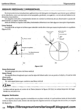 Lumbreras Editores Trigonometría
ÁNGULOS VERTICALES Y HORIZONTALES
En el presente tema estudiaremos aplicaciones de triángulos rectángulos que tienen gran utilidad
en la vida diaria, como por ejemplo en la topografía, geodesia, navegación, o en el cálculo indirecto de
distancias inaccesibles.
Los ángulos verticales y horizontales tienen en común la referencia de un observador o punto de
observación y el objeto observado.
Antes de definirlos ángulos verticales yhorizontales debemos tener claro algunos conceptos importantes.
Línea Vertical
La vertical de un lugar es la línea que coincide con la dirección que marca la plomada en equilibrio
(figura 2.53).
(a) (b) .
Figura 2.53
Línea Horizontal
Es toda perpendicular a la línea vertical
Línea Visual
Es aquella línea imaginaria que une los ojos del observador con un punto al objeto, el cual se está
observando.
Plano Vertical
Es todo aquel plano que contiene una línea vertical. -
j  Nota ____ ___ ____ ___ ___ _______ _______ _______
La línea vertical apunta al centro de la Tierra (observe la figura 2.53 (b)); la vertical depende del lugar
donde nos encontremos.
Ángulos Verticales
Son aquellos ángulos agudos contenidos en un plano vertical, el cual contiene tanto al observador
como al objeto observado. Dentro de este tipo de ángulos tenemos el ángulo de elevación y el ángulo
de depresión. ■
106 https://librospreuniversitariospdf.blogspot.com
 