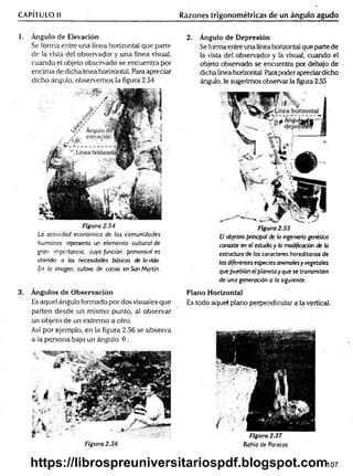 CAPÍTULO II Razones trigonométricas de un ángulo agudo
1. Angulo de Elevación
Se forma entre una línea horizontal que parte
de la vista del observador y una línea visual,
cuando el objeto observado se encuentra por
encima de dicha línea horizontal. Para apreciar
dicho ángulo, observemos la figura 2.54
Figura 2.54
La actividad económica de las comunidades
humanas representa un elemento cultural de
gran importancia, cuya función primoraial es
atender a las necesidades básicas de la vida.
En la imagen, cultivo de cacao en SanMartín.
3. Ángulos de Observación
Es aquel ángulo formado por dos visuales que
parten desde un mismo punto, al observar
un objeto de un extremo a otro.
Así por ejemplo, en la figura 2.56 se observa
a la persona bajo un ángulo 0 .
Figura 2.56
2. Ángulo de Depresión
Se forma entre una línea horizontal que parte de
la vista del observador y la visual, cuando el
objeto observado se encuentra por debajo de
dicha línea horizontal. Para poderapreciardicho
ángulo, le sugerimos observar la figura 2.55
Figura 2.55
E
Jobjetivo principal de la ingeniería genética
consiste en el estudio y la modificación de la
estnjcturade los caracteres hereditarios de
las diferentes especiesanimalesyvegetales
quepueblan elplaneta yque se transmiten
de una generación a la siguiente.
Plano Horizontal
Es todo aquel plano perpendicular a la-vertical.
Figura 2.57
Bahía de Paracas
107
https://librospreuniversitariospdf.blogspot.com
 
