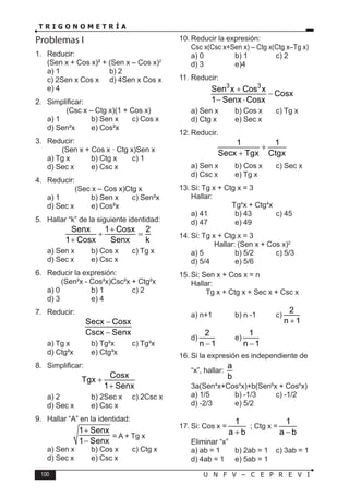 100 U N F V – C E P R E V I
T R I G O N O M E T R Í A
Problemas I
1. Reducir:
(Sen x + Cos x)² + (Sen x – Cos x)2
a) 1 b) 2
c) 2Sen x Cos x d) 4Sen x Cos x
e) 4
2. Simplificar:
(Csc x – Ctg x)(1 + Cos x)
a) 1 b) Sen x c) Cos x
d) Sen²x e) Cos²x
3. Reducir:
(Sen x + Cos x · Ctg x)Sen x
a) Tg x b) Ctg x c) 1
d) Sec x e) Csc x
4. Reducir:
(Sec x – Cos x)Ctg x
a) 1 b) Sen x c) Sen²x
d) Sec x e) Cos²x
5. Hallar “k” de la siguiente identidad:
Senx 1 Cosx 2
1 Cosx Senx k
+
+ =
+
a) Sen x b) Cos x c) Tg x
d) Sec x e) Csc x
6. Reducir la expresión:
(Sen²x - Cos²x)Csc²x + Ctg²x
a) 0 b) 1 c) 2
d) 3 e) 4
7. Reducir:
Secx Cosx
Cscx Senx
−
−
a) Tg x b) Tg²x c) Tg³x
d) Ctg²x e) Ctg³x
8. Simplificar:
Cosx
Tgx
1 Senx
+
+
a) 2 b) 2Sec x c) 2Csc x
d) Sec x e) Csc x
9. Hallar “A” en la identidad:
1 Senx
1 Senx
+
−
= A + Tg x
a) Sen x b) Cos x c) Ctg x
d) Sec x e) Csc x
10. Reducir la expresión:
Csc x(Csc x+Sen x) – Ctg x(Ctg x–Tg x)
a) 0 b) 1 c) 2
d) 3 e)4
11. Reducir:
3 3
Sen x Cos x
Cosx
1 Senx Cosx
+
−
− ⋅
a) Sen x b) Cos x c) Tg x
d) Ctg x e) Sec x
12. Reducir.
1 1
Secx Tgx Ctgx
+
+
a) Sen x b) Cos x c) Sec x
d) Csc x e) Tg x
13. Si: Tg x + Ctg x = 3
Hallar:
Tg4
x + Ctg4
x
a) 41 b) 43 c) 45
d) 47 e) 49
14. Si: Tg x + Ctg x = 3
Hallar: (Sen x + Cos x)2
a) 5 b) 5/2 c) 5/3
d) 5/4 e) 5/6
15. Si: Sen x + Cos x = n
Hallar:
Tg x + Ctg x + Sec x + Csc x
a) n+1 b) n -1 c)
2
n 1
+
d)
2
n 1
−
e)
1
n 1
−
16. Si la expresión es independiente de
“x”, hallar:
a
b
3a(Sen4
x+Cos4
x)+b(Sen6
x + Cos6
x)
a) 1/5 b) -1/3 c) -1/2
d) -2/3 e) 5/2
17. Si: Cos x =
1
a b
+
; Ctg x =
1
a b
−
Eliminar “x”
a) ab = 1 b) 2ab = 1 c) 3ab = 1
d) 4ab = 1 e) 5ab = 1
 
