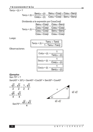 104 U N F V – C E P R E V I
T R I G O N O M E T R Í A
Tan(α + β) = ?
Tan(α + β) =
)
(
Cos
)
(
Sen
β
+
α
β
+
α
=
β
α
−
β
α
β
α
+
β
α
Sen
•
Sen
Cos
•
Cos
Sen
•
Cos
Cos
•
Sen
Dividiendo a la expresión por CosαCosβ
Tan(α + β) =
β
α
β
α
−
β
α
β
α
β
α
β
α
+
β
α
β
α
Cos
•
Cos
Sen
•
Sen
Cos
•
Cos
Cos
•
Cos
Cos
•
Cos
Sen
•
Cos
Cos
•
Cos
Cos
•
Sen
Luego:
Tan(α + β) =
β
α
−
β
+
α
Tan
•
Tan
1
Tan
Tan
Observaciones
				 Cot(α + β) =
)
(
Tan
1
β
+
α
				 Sec(α + β) =
)
(
Cos
1
β
+
α
				 Csc(α + β) =
)
(
Sen
1
β
+
α
Ejemplos
Sen 75º = ?
Sen(45º + 30º) = Sen45º • Cos30º + Sen30º • Cos45º
=
2
2
•
2
1
2
3
•
2
2
+
=
4
2
4
6
+
∴ Sen75º =
4
2
6 +
⇒
4
15º
6 + 2
6 - 2
75º
 