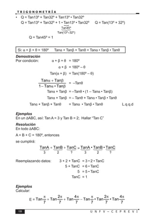 108 U N F V – C E P R E V I
T R I G O N O M E T R Í A
• Q = Tan13º + Tan32º + Tan13º • Tan32º
Q = Tan13º + Tan32º + 1 • Tan13º • Tan32º → Q = Tan(13º + 32º)
∴ Q = Tan45º = 1
Si: α + β + θ = 180º ⇒ Tanα + Tanβ + Tanθ = Tanα • Tanβ • Tanθ
Demostración
Por condición: α + β + θ = 180º
				 α + β = 180º – θ
			 Tan(α + β) = Tan(180º – θ)
		
β
α
−
β
+
α
Tan
•
Tan
1
Tan
Tan
= –Tanθ
			 Tanα + Tanβ = –Tanθ • (1 – Tanα • Tanβ)
			 Tanα + Tanβ = – Tanθ + Tanα • Tanβ • Tanθ
∴ Tanα + Tanβ + Tanθ = Tanα • Tanβ • Tanθ		 L.q.q.d
Ejemplos
En un ∆ABC, así: Tan A = 3 y Tan B = 2; Hallar “Tan C”
Resolución
En todo ∆ABC:
A + B + C = 180º, entonces
se cumplirá:









?
2
3
TanC
TanB
TanA +
+ = 








?
2
3
TanC
•
TanB
•
TanA
Reemplazando datos: 3 + 2 + TanC = 3 • 2 • TanC
				 5 + TanC = 6 • TanC
					 5 = 5 • TanC
				 ∴ TanC = 1
Ejemplos
Calcular:
E =
7
4
Tan
•
7
2
Tan
•
7
Tan
7
4
Tan
7
2
Tan
7
Tan
π
π
π
−
π
+
π
+
π

Tan45º
Tan(13º 32º)
+



 