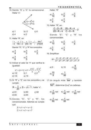 T R I G O N O M E T R Í A
11
U N F V – C E P R E V I
10. Siendo “S” y “C” lo convencional.
Hallar “x”.
S = 5x+2
C = 5x+5
a) 1 b) -2 c) 0
d) 4 e) 2
11. Hallar “R”, en:
3
64
1
S 180 C 200 R 27SCR
π π π π π π
   
+ + + =
   
   
Siendo “S”; “C” y “R” los conocidos.
a)
4
π b)
3
π c)
2
π
d)
6
π e)
5
π
12. Indicar el valor de “θ” que verifica la
igualdad.
θ° + (θ +1)’ + θ” =
' ' ''
π°π π π
+
π π
a) 1/2 b) 1 c) 2
d) 1/4 e) 19
13. Si “R” y “S” son los conocidos y se
cumple:
R
20
π
= y S x 1
= − ; hallar “x”.
a) 81 b) 80 c) 82
d) 83 e) 64
14. Siendo “S”, “C” y “R”; los
convencionales. Además se cumple
que:
S = x3
+ x2
+ x + 2
C = x3
+ x2
+ x + 7
Hallar: “R”
a)
10
π b)
8
π
c)
6
π
d)
5
π e)
4
π
15. Hallar: “R”; en:
C S R 2S R 4
2
2S R 4 C S R
+ + + +
+ =
+ + + +
Siendo “S”; “C” y “R” los
convencionales.
a)
10
π
b)
8
π c)
6
π
d)
5
π
e)
4
π
16. Simplificar:
W g g g g g g g
C E P R E V I
E
C E P R E V I
° + ° + ° + ° + ° + ° + °
=
+ + + + + +
a) 9 b) 10 c)
9
10
d)
10
9
e)
1
90
17. Un ángulo mide 1aa° y también
g
1b0 , determinar (b-a)° en radianes.
a)
20
π
rad b)
40
π
rad c)
60
π
rad
d)
80
π
rad e)
90
π
rad
 