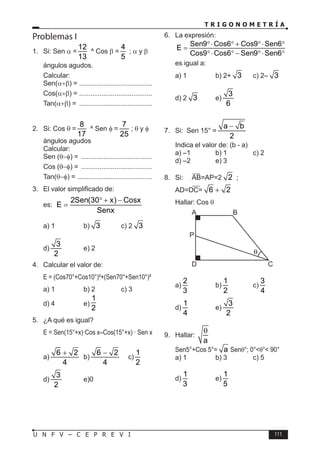 T R I G O N O M E T R Í A
111
U N F V – C E P R E V I
Problemas I
1. Si: Sen α =
12
13
^ Cos β =
4
5
; α y β
ángulos agudos.
Calcular:
Sen(α+β) = ........................................
Cos(α+β) = ........................................
Tan(α+β) = ........................................
2. Si: Cos θ =
8
17
^ Sen φ =
7
25
; θ y φ
ángulos agudos
Calcular:
Sen (θ−φ) = .......................................
Cos (θ−φ) = .......................................
Tan(θ−φ) = .........................................
3. El valor simplificado de:
2Sen(30 x) Cosx
E
Senx
° + −
=
es:
a) 1 b) 3 c) 2 3
d)
3
2
e) 2
4. Calcular el valor de:
E = (Cos70°+Cos10°)²+(Sen70°+Sen10°)²
a) 1 b) 2 c) 3
d) 4 e)
1
2
5. ¿A qué es igual?
E = Sen(15°+x)·Cos x–Cos(15°+x) · Sen x
a)
6 2
4
+
b)
6 2
4
−
c)
1
2
d)
3
2
e)0
6. La expresión:
Sen9 Cos6 Cos9 Sen6
E
Cos9 Cos6 Sen9 Sen6
°⋅ ° + °⋅ °
=
°⋅ ° − °⋅ °
es igual a:
a) 1 b) 2+ 3 c) 2– 3
d) 2 3 e)
3
6
7. Si: Sen 15° =
a b
2
−
Indica el valor de: (b - a)
a) –1 b) 1 c) 2
d) –2 e) 3
8. Si: AB=AP=2 2 ;
AD=DC= 6 2
+
Hallar: Cos θ
B
A
D C
P
a)
2
3
b)
1
2
c)
3
4
d)
1
4
e)
3
2
9. Hallar:
a
θ
Sen5°+Cos 5°= a Senθ°; 0°<θ°< 90°
a) 1 b) 3 c) 5
d)
1
3
e)
1
5
 