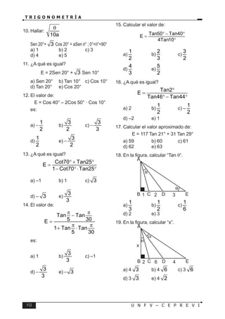 112 U N F V – C E P R E V I
T R I G O N O M E T R Í A
10. Hallar:
10a
θ
Sen 20°+ 3 Cos 20° = aSen θ° ; 0°<θ°<90°
a) 1 b) 2 c) 3
d) 4 e) 5
11. ¿A qué es igual?
E = 2Sen 20° + 3 Sen 10°
a) Sen 20° b) Tan 10° c) Cos 10°
d) Tan 20° e) Cos 20°
12. El valor de:
E = Cos 40° – 2Cos 50° · Cos 10°
es:
a)
1
2
− b)
3
2
c)
3
3
−
d)
1
2
e)
3
2
−
13. ¿A qué es igual?
Cot70 Tan25
E
1 Cot70 Tan25
° + °
=
− °⋅ °
a) –1 b) 1 c) 3
d) – 3 e)
3
3
14. El valor de:
Tan Tan
5 30
E
1 Tan Tan
5 30
π π
−
=
π π
+ ⋅
es:
a) 1 b)
3
3
c) –1
d)
3
3
− e) 3
−
15. Calcular el valor de:
Tan50 Tan40
E
4Tan10
° − °
=
°
a)
1
2
b)
2
3
c)
3
2
d)
4
3
e)
5
2
16. ¿A qué es igual?
Tan2
E
Tan46 Tan44
°
=
° − °
a) 2 b)
1
2
c) –
1
2
d) –2 e) 1
17. Calcular el valor aproximado de:
E = 117 Tan 21° + 31 Tan 29°
a) 59 b) 60 c) 61
d) 62 e) 63
18. En la figura, calcular “Tan θ“.
D
C
B
A
1 2 3 E
a)
1
3
b)
1
2
c)
1
6
d) 2 e) 3
19. En la figura, calcular “x”.
D
C
B
A
2
x
6 4 E
a) 4 3 b) 4 6 c) 3 6
d) 3 3 e) 4 2
 
