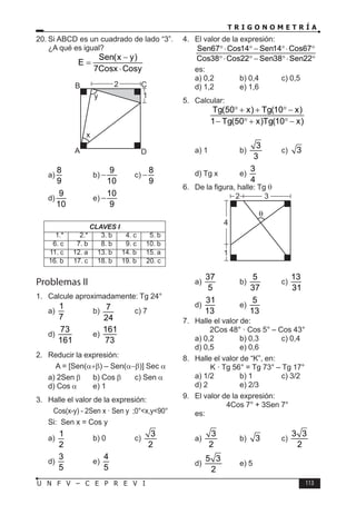 T R I G O N O M E T R Í A
113
U N F V – C E P R E V I
20. Si ABCD es un cuadrado de lado “3”.
¿A qué es igual?
Sen(x y)
E
7Cosx Cosy
−
=
⋅
D
C
B
A
2
1
x
y
a)
8
9
b)
9
10
− c)
8
9
−
d)
9
10
e)
10
9
−
CLAVES I
1.* 2.* 3. b 4. c 5. b
6. c 7. b 8. b 9. c 10. b
11. c 12. a 13. b 14. b 15. a
16. b 17. c 18. b 19. b 20. c
Problemas II
1. Calcule aproximadamente: Tg 24°
a)
1
7
b) 7
24
c) 7
d)
73
161
e)
161
73
2. Reducir la expresión:
A = [Sen(α+β) – Sen(α−β)] Sec α
a) 2Sen β b) Cos β c) Sen α
d) Cos α e) 1
3. Halle el valor de la expresión:
Cos(x-y) - 2Sen x · Sen y ;0°<x,y<90°
Si: Sen x = Cos y
a)
1
2
b) 0 c)
3
2
d)
3
5
e)
4
5
4. El valor de la expresión:
Sen67 Cos14 Sen14 Cos67
Cos38 Cos22 Sen38 Sen22
°⋅ ° − °⋅ °
°⋅ ° − °⋅ °
es:
a) 0,2 b) 0,4 c) 0,5
d) 1,2 e) 1,6
5. Calcular:
Tg(50 x) Tg(10 x)
1 Tg(50 x)Tg(10 x)
° + + ° −
− ° + ° −
a) 1 b)
3
3
c) 3
d) Tg x e)
3
4
6. De la figura, halle: Tg θ
2
4
1
3
a)
37
5
b)
5
37
c)
13
31
d)
31
13
e)
5
13
7. Halle el valor de:
2Cos 48° · Cos 5° – Cos 43°
a) 0,2 b) 0,3 c) 0,4
d) 0,5 e) 0,6
8. Halle el valor de “K”, en:
K · Tg 56° = Tg 73° – Tg 17°
a) 1/2 b) 1 c) 3/2
d) 2 e) 2/3
9. El valor de la expresión:
4Cos 7° + 3Sen 7°
es:
a)
3
2
b) 3 c)
3 3
2
d)
5 3
2
e) 5
 