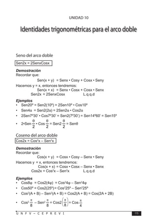 T R I G O N O M E T R Í A
115
U N F V – C E P R E V I
Identidades trigonométricas para el arco doble
Seno del arco doble
Sen2x = 2SenxCosx
Demostración
Recordar que:
		 Sen(x + y) = Senx • Cosy + Cosx • Seny
Hacemos y = x, entonces tendremos:
		 Sen(x + x) = Senx • Cosx + Cosx • Senx
∴	 Sen2x = 2SenxCosx		 L.q.q.d
Ejemplos
• Sen20º = Sen2(10º) = 2Sen10º • Cos10º
• Sen4α = Sen2(2α) = 2Sen2α • Cos2α
• 2Sen7º30’ • Cos7º30’ = Sen2(7º30’) = Sen14º60’ = Sen15º
• 2•Sen
2
θ
• Cos
2
θ
= Sen2
2
θ
= Senθ
Coseno del arco doble
Cos2x = Cos2
x – Sen2
x
Demostración
Recordar que:
		 Cos(x + y) = Cosx • Cosy – Senx • Seny
Hacemos y = x, entonces tendremos:
		 Cos(x + x) = Cosx • Cosx – Senx • Senx
∴ Cos2x = Cos2
x – Sen2
x		 L.q.q.d
Ejemplos
• Cos8φ = Cos2(4φ) = Cos2
4φ – Sen2
4φ
• Cos50º = Cos2(25º)= Cos2
25º – Sen2
25º
• Cos2
(A + B) – Sen2
(A + B) = Cos2(A + B) = Cos(2A + 2B)
• Cos2
8
π
– Sen2
8
π
= Cos2 




 π
8
= Cos
4
π
UNIDAD 10
 