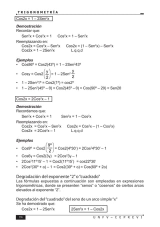116 U N F V – C E P R E V I
T R I G O N O M E T R Í A
Cos2x = 1 – 2Sen2
x
Demostración
Recordar que:
Sen2
x + Cos2
x = 1 ⇒ Cos2
x = 1 – Sen2
x
Reemplazando en:
Cos2x = Cos2
x – Sen2
x ⇒ Cos2x = (1 – Sen2
x) – Sen2
x
∴ Cos2x = 1 – 2Sen2
x		 L.q.q.d
Ejemplos
• Cos86º = Cos2(43º) = 1 – 2Sen2
43º
• Cosy = Cos2 





2
y
= 1 – 2Sen2
2
y
• 1 – 2Sen2
1º = Cos2(1º) = cos2º
• 1 – 2Sen2
(45º – θ) = Cos2(45º – θ) = Cos(90º – 2θ) = Sen2θ
Cos2x = 2Cos2
x – 1
Demostración
Recordamos que:
Sen2
x + Cos2
x = 1 ⇒ Sen2
x = 1 – Cos2
x
Reemplazando en:
Cos2x = Cos2
x – Sen2
x ⇒ Cos2x = Cos2
x – (1 – Cos2
x)
∴ Cos2x = 2Cos2
x – 1		 L.q.q.d
Ejemplos
• Cos9º = Cos2 





2
º
9
= Cos2(4º30’) = 2Cos2
4º30’ – 1
• Cos6γ = Cos2(3γ) = 2Cos2
3γ – 1
• 2Cos2
11º15’ – 1 = Cos2(11º15’) = cos22º30’
• 2Cos2
(30º + α) – 1 = Cos2(30º + α) = Cos(60º + 2α)
Degradación del exponente“2”o“cuadrado”
Las fórmulas expuestas a continuación son empleadas en expresiones
trigonométricas, donde se presenten “senos” o “cosenos” de ciertos arcos
elevados al exponente “2”.
Degradación del“cuadrado”del seno de un arco simple“x”
Se ha demostrado que:
Cos2x = 1 – 2Sen2
x ⇒ 2Sen2
x = 1 – Cos2x
 