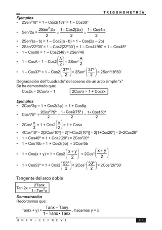T R I G O N O M E T R Í A
117
U N F V – C E P R E V I
Ejemplos
• 2Sen2
18º = 1 – Cos2(18)º = 1 – Cos36º
• Sen2
2α =
2
4
Cos
1
2
)
2
(
2
Cos
1
2
2
Sen
2 2
α
−
=
α
−
=
α
• 2Sen2
(a - b) = 1 – Cos2(a - b) = 1 – Cos(2a – 2b)
• 2Sen2
22º30’= 1 – Cos2(22º30’) = 1 – Cos44º60’ = 1 – Cos45º
• 1 – Cos8θ = 1 – Cos2(4θ) = 2Sen2
4θ
• 1 – CosA = 1 – Cos2 





2
A
= 2Sen2
2
A
• 1 – Cos37º = 1 – Cos2
37º
2
 
 
 
= 2Sen2 37º
2
 
 
 
= 2Sen2
18º30’
Degradación del“cuadrado”del coseno de un arco simple“x”
Se ha demostrado que:
Cos2x = 2Cos2
x – 1 ⇒ 2Cos2
x = 1 + Cos2x
Ejemplos
• 2Cos2
3φ = 1 + Cos2(3φ) = 1 + Cos6φ
• Cos2
75º =
2
1 Cos2(75º )
2Cos 75º 1 Cos150º
2 2 2
+ +
= =
• 2Cos2
2
α
= 1 + Cos2 




α
2
= 1 + Cosα
• 4Cos2
10º= 2[2Cos2
10º] = 2[1+Cos2(10º)] = 2[1+Cos20º] = 2+2Cos20º
• 1 + Cos40º = 1 + Cos2(20º) = 2Cos2
20º
• 1 + Cos10b = 1 + Cos2(5b) = 2Cos2
5b
• 1 + Cos(x + y) = 1 + Cos2 




 +
2
y
x
= 2Cos2 




 +
2
y
x
• 1 + Cos53º = 1 + Cos2
53º
2
 
 
 
= 2Cos2 53º
2
 
 
 
= 2Cos2
26º30’
Tangente del arco doble
Tan 2x = 2
2Tanx
1 Tan x
−
Demostración
Recordamos que:
Tan(x + y) =
Tanx
•
Tanx
1
Tany
Tanx
−
+
, hacemos y = x
 