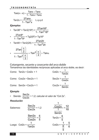 118 U N F V – C E P R E V I
T R I G O N O M E T R Í A
⇒
Tanx
•
Tanx
1
Tanx
Tanx
)
x
x
(
Tan
−
+
=
+
∴ Tan2x = 2
2Tanx
1 Tan x
−
L.q.q.d
Ejemplos
• Tan36º = Tan2(18º) = 2
2Tan18º
1 Tan 18º
−
•
º
8
Tan
1
º
8
Tan
2
2
−
= Tg2(8º)= Tg16º
• Tan4θ = Tan2(2θ) =
θ
−
θ
2
Tan
1
2
Tan
2
2
• α
=







 α
=







 α
−







 α
Tan
2
Tan
2
Tan
1
2
Tan
2
2
2
Cotangente, secante y cosecante del arco doble
Tomaremos las identidades recíprocas aplicadas al arco doble, es decir:
Como: Tan2x • Cot2x = 1 ⇒ Cot2x =
x
2
Tan
1
Como: Cos2x • Sec2x = 1 ⇒ Sec2x =
x
2
Cos
1
Como: Sen2x • Csc2x = 1 ⇒ Csc2x =
x
2
Sen
1
Ejemplo
• Siendo:
x
2
Csc
x
2
Sec
= 1,2; calcular el valor de “Cot 2x”.
Resolución
Sabemos:
x
2
Csc
x
2
Sec
= 1,2 →
x
2
Sen
1
x
2
Cos
1
=
12
10
		 →
x
2
Cos
x
2
Sen
=
5
6
→ Tan2x =
5
6
Luego: Cot2x =
x
2
Tan
1
→ Cot2x =
5
6
1
=
6
5
 