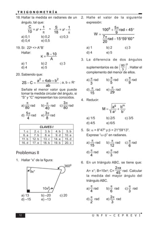 12 U N F V – C E P R E V I
T R I G O N O M E T R Í A
18. Hallar la medida en radianes de un
ángulo, tal que:
C
10
= ak
+
1
π
^
S
18
= ak
-
1
π
a) 0,1 b) 0,2 c) 0,3
d) 0,4 e) 0,5
19. Si: 22g
<> A°B’
Hallar:
K =
B 10
A
−
a) 1 b) 2 c) 3
d) 4 e) 5
20. Sabiendo que:
2 2
a 4ab b
2S C
ab
+ +
− = ; a, b ∈ R+
Señale el menor valor que puede
tomar la medida circular del ángulo, si
“S” y “C” representan los conocidos.
a)
80
π
rad b)
40
π
rad c)
3
80
π
rad
d)
5
4
π rad e)
3
8
π
rad
CLAVES I
1. c 2. c 3. b 4. b 5. b
6. a 7. b 8. e 9. d 10. e
11. b 12. b 13. c 14. e 15. d
16. d 17. e 18. b 19. b 20. c
Problemas II
1. Hallar “x” de la figura:
9x°
360g
10xg
a) 13 b) –20 c) 20
d) –15 e) –13
2. Halle el valor de la siguiente
expresión:
g 5
100 rad 45
9
W
7
rad 15 59'60''
20
π
+ + °
=
π
− °
a) 1 b) 2 c) 3
d) 4 e) 5
3. La diferencia de dos ángulos
suplementarios es de
g
80
3
 
 
 
. Hallar el
complemento del menor de ellos.
a)
3
π rad b)
5
π
rad c)
9
π
rad
d)
15
π rad e)
29
π
rad
4. Reducir:
g m
a b
M
a b'
= +
°
a) 1/5 b) 2/5 c) 3/5
d) 4/5 e) 6/5
5. Si: α = 8°47" y β = 21°59'13".
Exprese “α+β” en radianes.
a)
15
π
rad b)
12
π rad c)
6
π rad
d)
4
π rad e)
3
π rad
6. En un triángulo ABC, se tiene que:
A= x°; B=10xg
; C=
2 x
45
π
rad. Calcular
la medida del mayor ángulo del
triángulo ABC.
a)
4
π
rad b)
6
π
rad c)
3
π
rad
d)
2
π rad e)
2
3
π rad
 