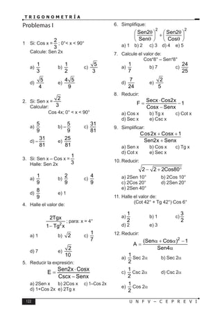 122 U N F V – C E P R E V I
T R I G O N O M E T R Í A
Problemas I
1 Si: Cos x =
2
3
; 0°< x < 90°
Calcule: Sen 2x
a)
1
3
b)
1
2
c)
5
3
d)
5
4
e)
4 5
9
2. Si: Sen x =
2
3
Calcular:
Cos 4x; 0° < x < 90°
a)
5
9
b) –
5
9
c)
31
81
d) –
31
81
e)
25
81
3. Si: Sen x – Cos x =
1
3
Halle: Sen 2x
a)
1
9
b)
2
9
c)
4
9
d)
8
9
e) 1
4. Halle el valor de:
2
2Tgx
1 Tg x
−
; para: x = 4°
a) 1 b) 2 c)
1
7
d) 7 e)
2
10
5. Reducir la expresión:
Sen2x Cosx
E
Cscx Senx
⋅
=
−
a) 2Sen x b) 2Cos x c) 1–Cos 2x
d) 1+Cos 2x e) 2Tg x
6. Simplifique:
2 2
Sen2 Sen2
Sen Cos
θ θ
   
+
   
θ θ
   
a) 1 b) 2 c) 3 d) 4 e) 5
7. Calcule el valor de:
Cos4
8° – Sen4
8°
a)
1
7
b) 7 c)
24
25
d)
7
24
e)
2
5
8. Reducir:
Secx Cos2x
F 1
Cosx Senx
⋅
= −
−
a) Cos x b) Tg x c) Cot x
d) Sec x e) Csc x
9. Simplificar:
Cos2x Cosx 1
Sen2x Senx
+ +
+
a) Sen x b) Cos x c) Tg x
d) Cot x e) Sec x
10. Reducir:
2 2 2Cos80
− + °
a) 2Sen 10° b) 2Cos 10°
c) 2Cos 20° d) 2Sen 20°
e) 2Sen 40°
11. Halle el valor de:
(Cot 42° + Tg 42°) Cos 6°
a)
1
2
b) 1 c)
3
2
d) 2 e) 3
12. Reducir:
2
(Sen Cos ) 1
A
Sen4
α + α −
=
α
a)
1
2
Sec 2α b) Sec 2α
c)
1
2
Csc 2α d) Csc 2α
e)
1
2
Cos 2α
 