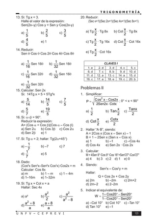T R I G O N O M E T R Í A
123
U N F V – C E P R E V I
13. Si: Tg x = 3.
Halle el valor de la expresión:
Sen(2x–y)·Cos y + Sen y·Cos(2x-y)
a)
1
5
b)
2
5
c)
3
5
d)
4
5
e) 1
14. Reducir:
Sen θ·Cos θ·Cos 2θ·Cos 4θ·Cos 8θ
a)
1
16
Sen 16θ b)
1
32
Sen 16θ
c)
1
16
Sen 32θ d)
1
32
Sen 16θ
e)
1
32
Sen 32θ
15. Calcular: Sen 2x
Si: 14Tg x = 5 + 5Tg²x
a)
5
14
b)
14
5
c)
7
5
d)
5
7
e)
19
5
16. Si: α+β = 90°.
Reducir la expresión:
A= (Cos α + Cos β)(Cos α – Cos β)
a) Sen 2α b) Cos 3b	 c) Cos 2a
d) Sen 2b	 e) 1
17. Si: Tg α = 2; hallar: Tg(2α+45°)
a) –
1
7
b) –7 c) 7
d)
1
7
e) 5
18. Dado:
(Cos6
x Sen2
x–Sen6
x Cos2
x)·Cos2x = m
Calcular: Cos 8x
a) m b) 1 – m c) 1 – 4m
d) 1–16m e) 1–32m
19. Si: Tg x + Cot x = a
Hallar: Sec 4x
a) a² b)
2
a
2
c)
2
2
a
a 8
−
d)
2
a 8
a
+
e)
a 8
a
+
20. Reducir:
(Sec x+1)(Sec 2x+1)(Sec 4x+1)(Sec 8x+1)
a) Tg
x
2
· Tg 8x b) Cot
x
2
· Tg 8x
c) Tg
x
2
· Tg 16x d) Cot
x
2
· Cot 16x
e) Tg
x
2
· Cot 16x
CLAVES I
1. e 2. d 3. d 4. c 5. c
6. d 7. c 8. b 9. d 10. d
11. d 12. a 13. c 14. a 15. d
16. c 17. a 18. e 19. c 20. b
Problemas II
1. Simplificar:
2
Cos x Cos2x
P
2Sen2x Cotx
−
=
⋅
; 0° < x < 90°
a)
1
2
b)
x
Tan
2
c)
Tanx
2
d)
x
Cot
2
e)
Cotx
2
2. Hallar “A·B”, siendo:
A = 2Cos x (Cos x – Sen x) – 1
B = 1 – 2Sen x (Sen x – Cos x)
a) 1 b) –1 c) –Cos 4x
d) Cos 4x e) Sen 2x · Cos 2x
3. Calcular:
M = 4Sen 9°·Cos 9°·Cos 18°+Sen2
27°-Cos2
27°
a) 4 b) 3 c) 2 d) 1 e) 0
4. Siendo:
Sen2
x – Cos2
y = m
Hallar:
Q = Cos 2x + Cos 2y
a) 2m b) –2m c) 2m+2
d) 2m–2 e) 2–2m
5. Indicar el equivalente de:
1 Cos20 Sen20
W
1 Cos20 Sen20
+ ° − °
=
− ° − °
a) –Cot 10° b) Cot 10° c) –Tan 10°
d) Tan 10° e) –1
 