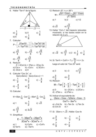 124 U N F V – C E P R E V I
T R I G O N O M E T R Í A
6. Hallar “Tan θ” de la figura:
2 3
a)
1
2
b) 5 c) 1
5
d) 6 e)
1
6
7. Calcular:
2
2 2
2Tan75 1 Tan 67 30'
P
1 Tan 75 1 Tan 67 30'
 
 
° − °
= ⋅  
 
+ ° + °
   
a)
2
4
b) –
2
4
c)
6
4
d) –
6
4
e)
2
2
8. Reducir:
Z = 4Cot 2x + 3Tan x - 2Csc 2x
a) Cot x b) –Cot x c) 3Cot x
d) -3Cot x e) 0
9. Calcular “Csc 2x”, si:
Sen(πSenx) · Sec(πCos x) = 1
a) –
1
2
b)
1
2
c) 3
4
−
d)
4
3
− e)
3
4
10. Calcular:
W = 8Sen
16
π
· Cos³
16
π
– 8Sen³
16
π
· Cos
16
π
a) 1 b)
1
2
c) 2
d)
2
2
e) 2 2
11. Simplificar:
2 4
4 2
1 3Sen x 2Sen x
E
2Cos x 3Cos x 1
− +
=
− +
a) 1 b) Cot²x c) –Cot²x
d) Tan²x e) –Tan²x
12. Reducir: (0° < x < 90°)
2(1 Cosx) 2(1 Cosx)
M
1 Senx
+ + −
=
+
a) 1 b) 2 c) 1/2
d) 2 e)
2
2
13. Hallar “Cot x” del trapecio isósceles
mostrado, si las bases están en la
relación de 3 a 5.
x
x
a) 2 b)
2
2
c) 2 d)
1
2
e)
1
4
14. Si: Tan2
θ + Cot2
θ = 7 y
3
2
π
< θ < 2π
luego el valor de “Csc 2θ“ será:
a) 3 b) –3 c)
7
2
d)
3
2
e)–
3
2
15. Reducir:
M Tan Tan
4 2 4 2
π α π α
   
= − − +
   
   
a) 0 b) –2Cot α c) 2Cot α
d) –2Tan α e) 2Tan α
16. Indicar el equivalente de:
4 4
(Senx Cosx 1)(Senx Cosx 1)
A
Cos x Sen x
+ + + −
=
−
a) –Cot 2x b) –Tan 2x c) Tan 2x
d) Cot 2x e) 1
17. Si: 3Sen x = 3 ; Hallar: Cos 4x
a)
2
3
b)
1
3
− c)
1
3
d)
7
9
e) –
7
9
 