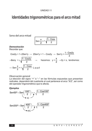 126 U N F V – C E P R E V I
T R I G O N O M E T R Í A
Identidades trigonométricas para el arco mitad
Seno del arco mitad
Sen
2
x
=
2
Cosx
1−
±
Demostración
Recordar que:
Cos2y = 1–2Sen2
y → 2Sen2
y = 1 – Cos2y → Sen2
y =
2
y
2
Cos
1−
→ Seny =
2
y
2
Cos
1−
± → hacemos: y =
2
x
→ 2y = x, tendremos:
∴	 Sen
2
x
=
2
Cosx
1−
± L.q.q.d
Observación general
La elección del signo “+” ó “–” en las fórmulas expuestas que presentan
radicales, dependerá del cuadrante al cual pertenece el arco “X/2”, así como
del operador trigonométrico que lo afecta.
Ejemplos
100º 1 Cos100º
Sen50º Sen
2 2
−
 
= = +
 
 
400º 1 Cos400º
Sen200º Sen
2 2
−
 
= = −
 
 
IC
IIIC
UNIDAD 11
 