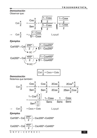 T R I G O N O M E T R Í A
129
U N F V – C E P R E V I
Demostración
Observar que:
Cot
2
x
=
2
x
Sen
2
x
Cos
=
2
Cosx
1
2
Cosx
1
−
+
=
2
Cosx
1
2
Cosx
1
−
+
∴ Cot
2
x
=
Cosx
1
Cosx
1
−
+
± 		 L.q.q.d
Ejemplos
º
200
Cos
1
º
200
Cos
1
2
º
200
Cot
º
100
Cot
−
+
−
=








=
º
400
Cos
1
º
400
Cos
1
2
º
400
Cot
º
200
Cot
−
+
+
=








=
Cot
2
x
= Cscx + Cotx
Demostración
Notemos que también:
Cot
2
x
=
2
x
Sen
2
x
Cos
=
2
x
Cos
2
2
x
Cos
2
•
2
x
Sen
2
x
Cos
=
2
x
Cos
2
x
Sen
2
2
x
Cos
2 2
			 =












+
2
x
Sen
2
x
Cos
1
2
2
=
Senx
Cosx
1+
=
Senx
1
+
Senx
Cosx
∴	 Cot
2
x
= Cscx + Cotx		 L.q.q.d
Ejemplos
º
200
Cot
º
200
Csc
2
º
200
Cot
º
100
Cot +
=








=
º
400
Cot
º
400
Csc
2
º
400
Cot
º
200
Cot +
=








=
IIC
IIIC
 