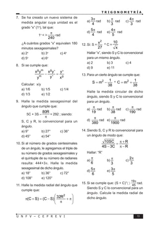 T R I G O N O M E T R Í A
13
U N F V – C E P R E V I
7. Se ha creado un nuevo sistema de
medida angular cuya unidad es el
grado “x” (1x
), tal que:
1x
< >
240
π
rad
¿A cuántos grados “x” equivalen 180
minutos sexagesimales?
a) 2x
b) 3x
c) 4x
d) 5x
e) 6x
8. Si se cumple que:
g m g
m g
x y x y' y
y'
y x
°
− =
Calcular: x/y
a) 1/6 b) 1/5 c) 1/4
d) 1/3 e) 1/2
9. Halle la medida sexagesimal del
ángulo que cumple que:
5C + 3S –
80R
π
= 292 ; siendo:
S, C y R, lo convencional para un
ángulo.
a) 9° b) 27° c) 36°
d) 45° e) 54°
10. Si al número de grados centesimales
de un ángulo, le agregamos el triple de
su número de grados sexagesimales y
el quíntuple de su número de radianes
resulta: 444+3π. Halle la medida
sexagesimal de dicho ángulo.
a) 18° b) 36° c) 72°
d) 108° e) 120°
11. Halle la medida radial del ángulo que
cumple que:
2
32R
(C S) (C S)
 
π + = − + π
 
π
 
a)
3
4
π
rad b)
3
π
rad c)
4
3
π
rad
d)
5
4
π
rad e)
4
5
π
rad
12. Si: S =
2
x
27
^ C =
10
x
Hallar “x”, siendo S y C lo convencional
para un mismo ángulo.
a) 2 b) 3 c) 4
d) 9 e) 11
13. Para un cierto ángulo se cumple que:
2 1
S m
38
= − ^
2 1
C m
38
= +
Halle la medida circular de dicho
ángulo, siendo S y C lo convencional
para un ángulo.
a)
19
π
rad b)
38
π
rad c)
190
π
rad
d)
380
π
rad e)
1900
π
rad
14. Siendo S, C y R lo convencional para
un ángulo de modo que:
10SC R
4S 3C R
π +
=
− π −
Hallar: “R”
a)
6
π
b)
3
π c)
2
3
π
d)
5
6
π e) 3
5
π
15. Si se cumple que: (S + C)°〈 〉
19
45
π
− rad.
Siendo S y C lo convencional para un
ángulo. Calcule la medida radial de
dicho ángulo.
 