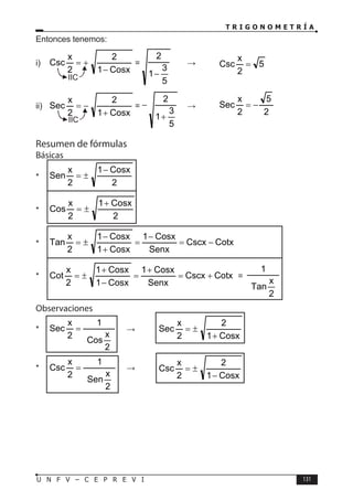 T R I G O N O M E T R Í A
131
U N F V – C E P R E V I
Entonces tenemos:
i)
Cosx
1
2
2
x
Csc
−
+
= =
5
3
1
2
−
→ 5
2
x
Csc =
ii)
Cosx
1
2
2
x
Sec
+
−
= =
5
3
1
2
+
− →
2
5
2
x
Sec −
=
Resumen de fórmulas
Básicas
*
2
Cosx
1
2
x
Sen
−
±
=
*
2
Cosx
1
2
x
Cos
+
±
=
* Cotx
Cscx
Senx
Cosx
1
Cosx
1
Cosx
1
2
x
Tan −
=
−
=
+
−
±
=
* Cotx
Cscx
Senx
Cosx
1
Cosx
1
Cosx
1
2
x
Cot +
=
+
=
−
+
±
= =
2
x
Tan
1
Observaciones
*
2
x
Cos
1
2
x
Sec = ⇒
Cosx
1
2
2
x
Sec
+
±
=
*
2
x
Sen
1
2
x
Csc = ⇒
Cosx
1
2
2
x
Csc
−
±
=
IIC
IIC
 