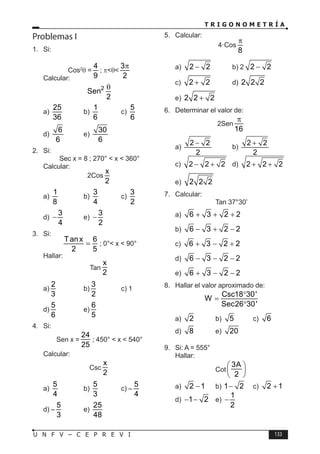 T R I G O N O M E T R Í A
133
U N F V – C E P R E V I
Problemas I
1. Si:
Cos2
θ =
4
9
; π<θ<
3
2
π
Calcular:
2
Sen
2
θ
a)
25
36
b)
1
6
c)
5
6
d)
6
6
e)
30
6
2. Si:
Sec x = 8 ; 270° < x < 360°
Calcular:
2Cos
x
2
a)
1
8
b)
3
4
c)
3
2
d)
3
4
− e)
3
2
−
3. Si:
Tanx 6
2 5
= ; 0°< x < 90°
Hallar:
Tan
x
2
a)
2
3
b)
3
2
c) 1
d)
5
6
e)
6
5
4. Si:
Sen x =
24
25
; 450° < x < 540°
Calcular:
Csc
x
2
a)
5
4
b)
5
3
c) –
5
4
d) –
5
3
e)
25
48
5. Calcular:
4·Cos
8
π
a) 2 2
− b) 2 2 2
−
c) 2 2
+ d) 2 2 2
e) 2 2 2
+
6. Determinar el valor de:
2Sen
16
π
a)
2 2
2
−
b)
2 2
2
+
c) 2 2 2
− + d) 2 2 2
+ +
e) 2 2 2
7. Calcular:
Tan 37°30’
a) 6 3 2 2
+ + +
b) 6 3 2 2
− + −
c) 6 3 2 2
+ − +
d) 6 3 2 2
− − −
e) 6 3 2 2
+ − −
8. Hallar el valor aproximado de:
Csc18 30'
W
Sec26 30'
°
=
°
a) 2 b) 5 c) 6
d) 8 e) 20
9. Si: A = 555°
Hallar:
Cot
3A
2
 
 
 
a) 2 1
− b) 1 2
− c) 2 1
+
d) 1 2
− − e)
1
2
−
 